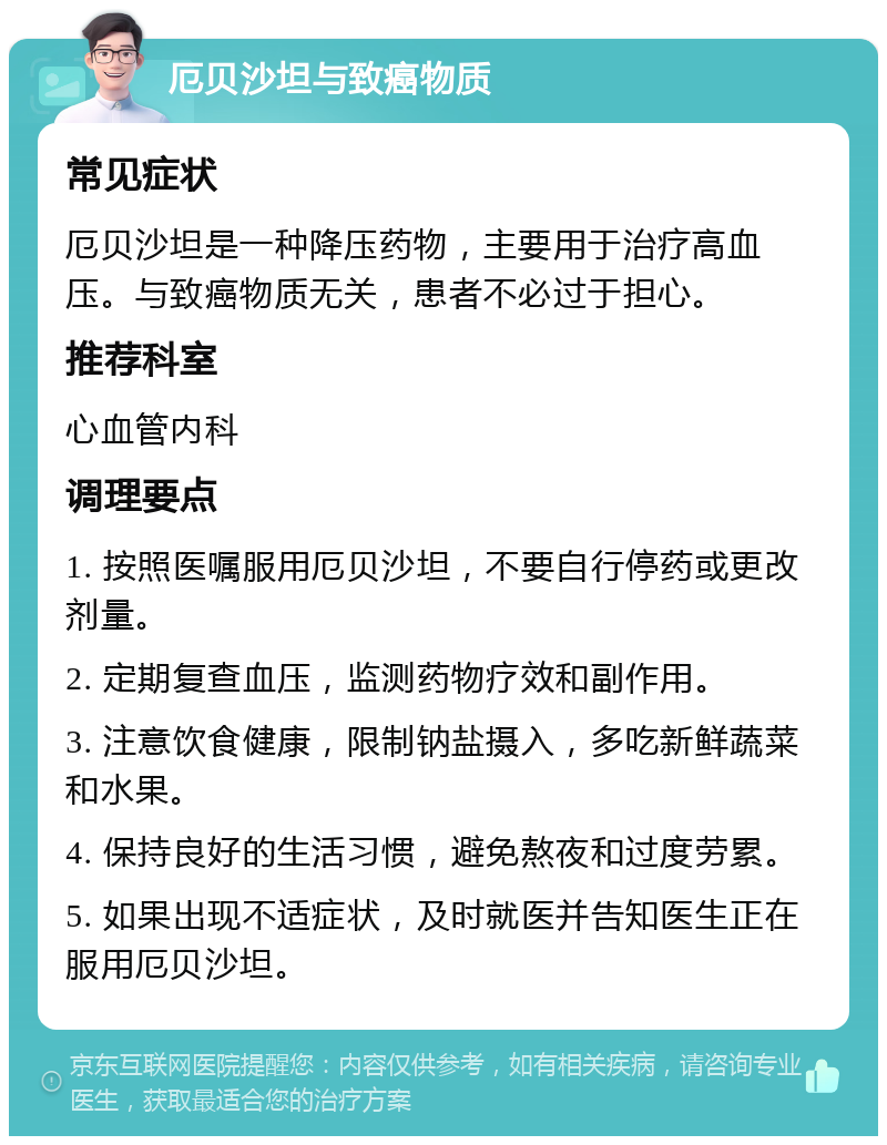 厄贝沙坦与致癌物质 常见症状 厄贝沙坦是一种降压药物，主要用于治疗高血压。与致癌物质无关，患者不必过于担心。 推荐科室 心血管内科 调理要点 1. 按照医嘱服用厄贝沙坦，不要自行停药或更改剂量。 2. 定期复查血压，监测药物疗效和副作用。 3. 注意饮食健康，限制钠盐摄入，多吃新鲜蔬菜和水果。 4. 保持良好的生活习惯，避免熬夜和过度劳累。 5. 如果出现不适症状，及时就医并告知医生正在服用厄贝沙坦。