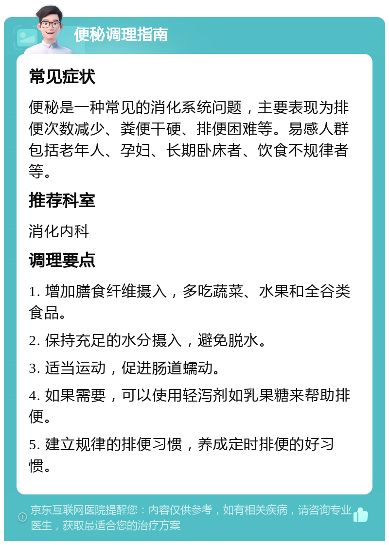 便秘调理指南 常见症状 便秘是一种常见的消化系统问题，主要表现为排便次数减少、粪便干硬、排便困难等。易感人群包括老年人、孕妇、长期卧床者、饮食不规律者等。 推荐科室 消化内科 调理要点 1. 增加膳食纤维摄入，多吃蔬菜、水果和全谷类食品。 2. 保持充足的水分摄入，避免脱水。 3. 适当运动，促进肠道蠕动。 4. 如果需要，可以使用轻泻剂如乳果糖来帮助排便。 5. 建立规律的排便习惯，养成定时排便的好习惯。