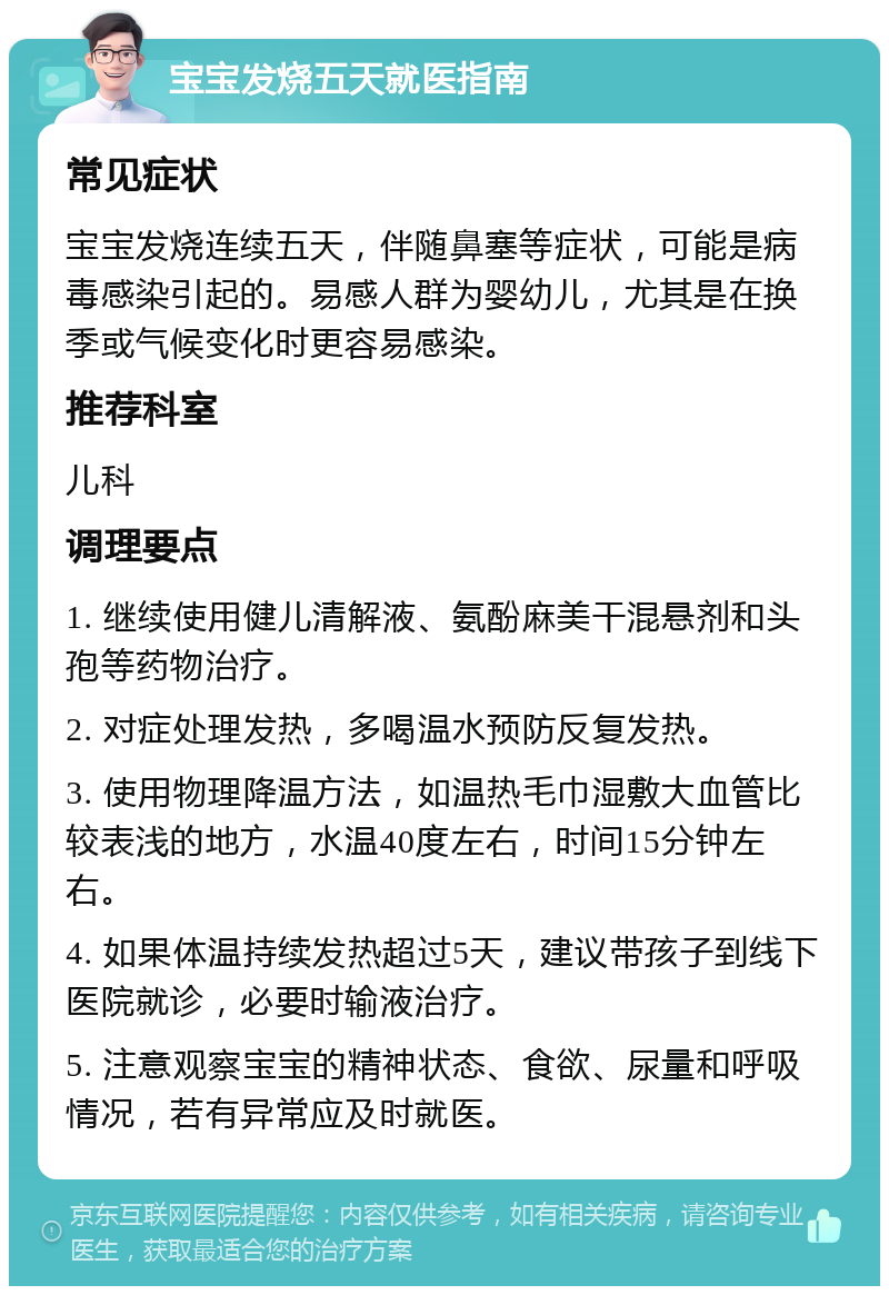 宝宝发烧五天就医指南 常见症状 宝宝发烧连续五天，伴随鼻塞等症状，可能是病毒感染引起的。易感人群为婴幼儿，尤其是在换季或气候变化时更容易感染。 推荐科室 儿科 调理要点 1. 继续使用健儿清解液、氨酚麻美干混悬剂和头孢等药物治疗。 2. 对症处理发热，多喝温水预防反复发热。 3. 使用物理降温方法，如温热毛巾湿敷大血管比较表浅的地方，水温40度左右，时间15分钟左右。 4. 如果体温持续发热超过5天，建议带孩子到线下医院就诊，必要时输液治疗。 5. 注意观察宝宝的精神状态、食欲、尿量和呼吸情况，若有异常应及时就医。