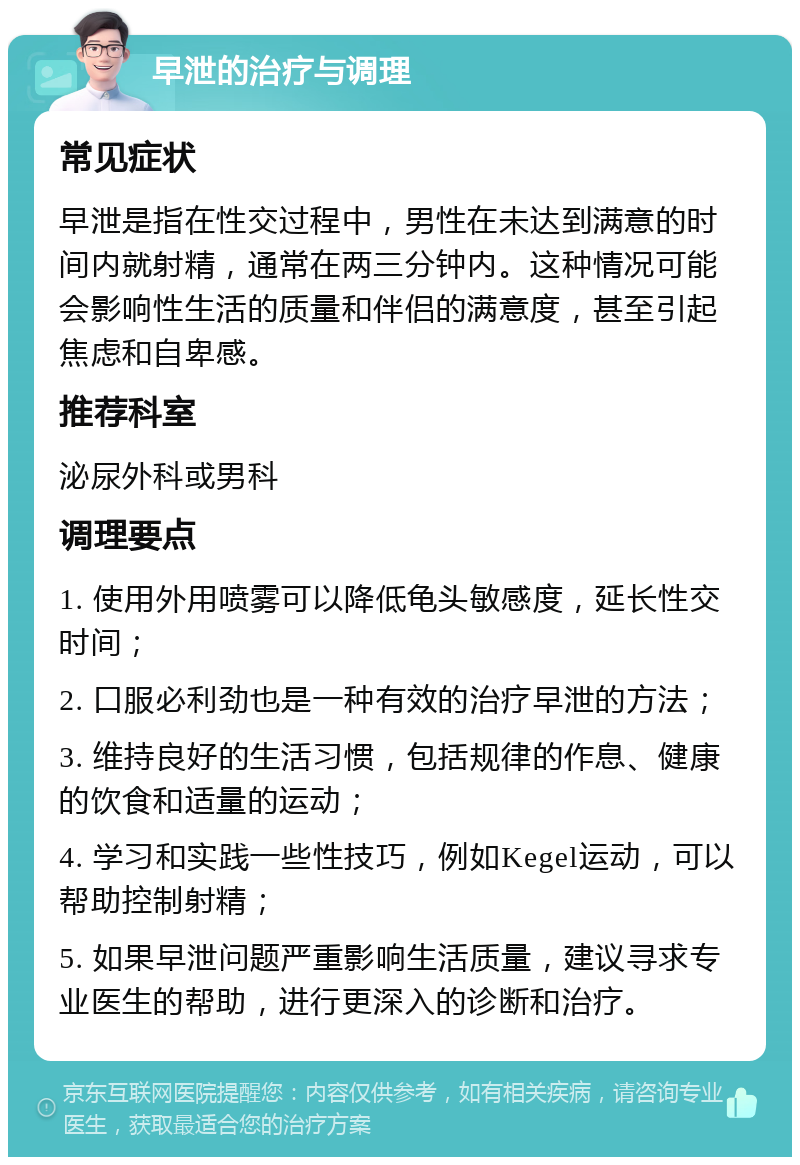 早泄的治疗与调理 常见症状 早泄是指在性交过程中，男性在未达到满意的时间内就射精，通常在两三分钟内。这种情况可能会影响性生活的质量和伴侣的满意度，甚至引起焦虑和自卑感。 推荐科室 泌尿外科或男科 调理要点 1. 使用外用喷雾可以降低龟头敏感度，延长性交时间； 2. 口服必利劲也是一种有效的治疗早泄的方法； 3. 维持良好的生活习惯，包括规律的作息、健康的饮食和适量的运动； 4. 学习和实践一些性技巧，例如Kegel运动，可以帮助控制射精； 5. 如果早泄问题严重影响生活质量，建议寻求专业医生的帮助，进行更深入的诊断和治疗。