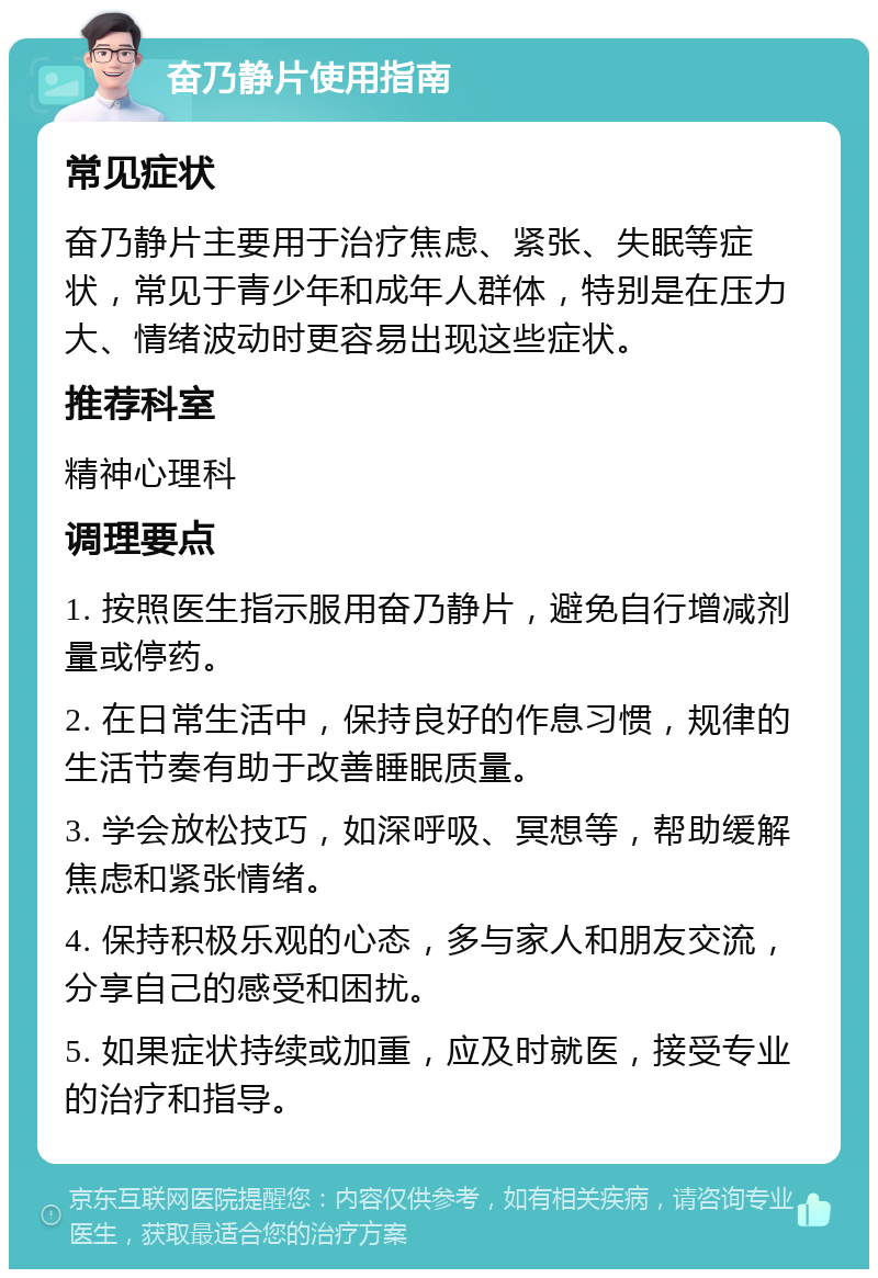 奋乃静片使用指南 常见症状 奋乃静片主要用于治疗焦虑、紧张、失眠等症状，常见于青少年和成年人群体，特别是在压力大、情绪波动时更容易出现这些症状。 推荐科室 精神心理科 调理要点 1. 按照医生指示服用奋乃静片，避免自行增减剂量或停药。 2. 在日常生活中，保持良好的作息习惯，规律的生活节奏有助于改善睡眠质量。 3. 学会放松技巧，如深呼吸、冥想等，帮助缓解焦虑和紧张情绪。 4. 保持积极乐观的心态，多与家人和朋友交流，分享自己的感受和困扰。 5. 如果症状持续或加重，应及时就医，接受专业的治疗和指导。