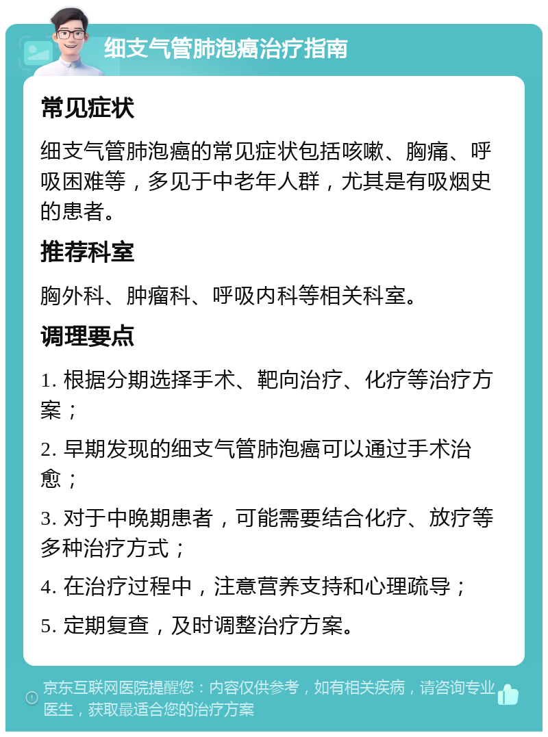 细支气管肺泡癌治疗指南 常见症状 细支气管肺泡癌的常见症状包括咳嗽、胸痛、呼吸困难等，多见于中老年人群，尤其是有吸烟史的患者。 推荐科室 胸外科、肿瘤科、呼吸内科等相关科室。 调理要点 1. 根据分期选择手术、靶向治疗、化疗等治疗方案； 2. 早期发现的细支气管肺泡癌可以通过手术治愈； 3. 对于中晚期患者，可能需要结合化疗、放疗等多种治疗方式； 4. 在治疗过程中，注意营养支持和心理疏导； 5. 定期复查，及时调整治疗方案。