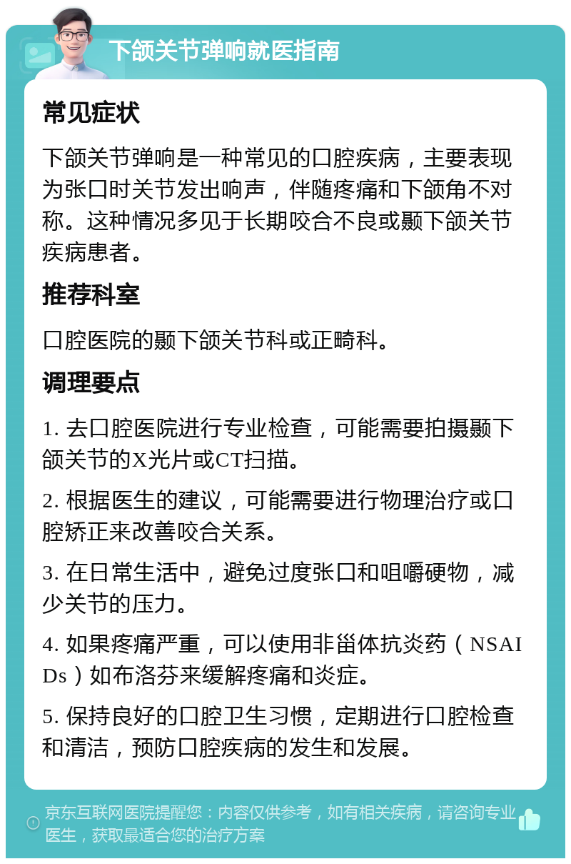 下颌关节弹响就医指南 常见症状 下颌关节弹响是一种常见的口腔疾病，主要表现为张口时关节发出响声，伴随疼痛和下颌角不对称。这种情况多见于长期咬合不良或颞下颌关节疾病患者。 推荐科室 口腔医院的颞下颌关节科或正畸科。 调理要点 1. 去口腔医院进行专业检查，可能需要拍摄颞下颌关节的X光片或CT扫描。 2. 根据医生的建议，可能需要进行物理治疗或口腔矫正来改善咬合关系。 3. 在日常生活中，避免过度张口和咀嚼硬物，减少关节的压力。 4. 如果疼痛严重，可以使用非甾体抗炎药（NSAIDs）如布洛芬来缓解疼痛和炎症。 5. 保持良好的口腔卫生习惯，定期进行口腔检查和清洁，预防口腔疾病的发生和发展。