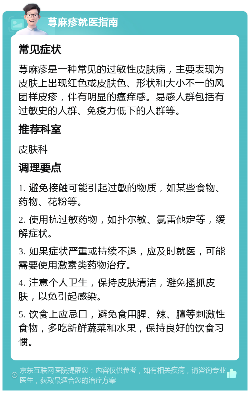 荨麻疹就医指南 常见症状 荨麻疹是一种常见的过敏性皮肤病，主要表现为皮肤上出现红色或皮肤色、形状和大小不一的风团样皮疹，伴有明显的瘙痒感。易感人群包括有过敏史的人群、免疫力低下的人群等。 推荐科室 皮肤科 调理要点 1. 避免接触可能引起过敏的物质，如某些食物、药物、花粉等。 2. 使用抗过敏药物，如扑尔敏、氯雷他定等，缓解症状。 3. 如果症状严重或持续不退，应及时就医，可能需要使用激素类药物治疗。 4. 注意个人卫生，保持皮肤清洁，避免搔抓皮肤，以免引起感染。 5. 饮食上应忌口，避免食用腥、辣、膻等刺激性食物，多吃新鲜蔬菜和水果，保持良好的饮食习惯。