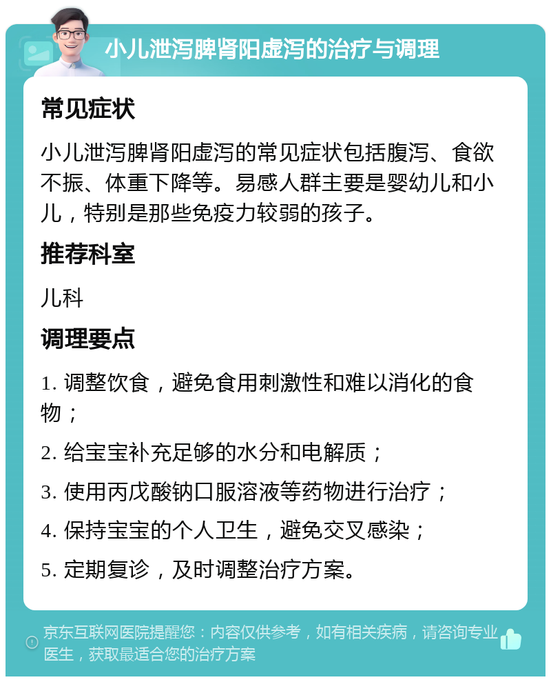 小儿泄泻脾肾阳虚泻的治疗与调理 常见症状 小儿泄泻脾肾阳虚泻的常见症状包括腹泻、食欲不振、体重下降等。易感人群主要是婴幼儿和小儿，特别是那些免疫力较弱的孩子。 推荐科室 儿科 调理要点 1. 调整饮食，避免食用刺激性和难以消化的食物； 2. 给宝宝补充足够的水分和电解质； 3. 使用丙戊酸钠口服溶液等药物进行治疗； 4. 保持宝宝的个人卫生，避免交叉感染； 5. 定期复诊，及时调整治疗方案。