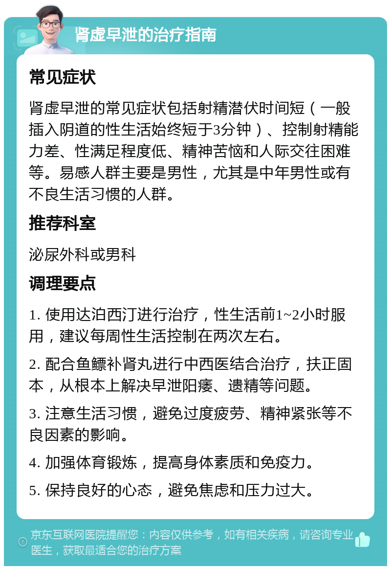 肾虚早泄的治疗指南 常见症状 肾虚早泄的常见症状包括射精潜伏时间短（一般插入阴道的性生活始终短于3分钟）、控制射精能力差、性满足程度低、精神苦恼和人际交往困难等。易感人群主要是男性，尤其是中年男性或有不良生活习惯的人群。 推荐科室 泌尿外科或男科 调理要点 1. 使用达泊西汀进行治疗，性生活前1~2小时服用，建议每周性生活控制在两次左右。 2. 配合鱼鳔补肾丸进行中西医结合治疗，扶正固本，从根本上解决早泄阳痿、遗精等问题。 3. 注意生活习惯，避免过度疲劳、精神紧张等不良因素的影响。 4. 加强体育锻炼，提高身体素质和免疫力。 5. 保持良好的心态，避免焦虑和压力过大。