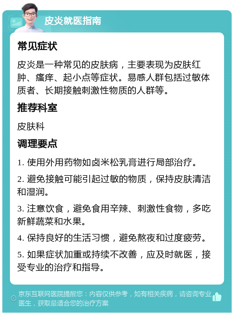 皮炎就医指南 常见症状 皮炎是一种常见的皮肤病，主要表现为皮肤红肿、瘙痒、起小点等症状。易感人群包括过敏体质者、长期接触刺激性物质的人群等。 推荐科室 皮肤科 调理要点 1. 使用外用药物如卤米松乳膏进行局部治疗。 2. 避免接触可能引起过敏的物质，保持皮肤清洁和湿润。 3. 注意饮食，避免食用辛辣、刺激性食物，多吃新鲜蔬菜和水果。 4. 保持良好的生活习惯，避免熬夜和过度疲劳。 5. 如果症状加重或持续不改善，应及时就医，接受专业的治疗和指导。