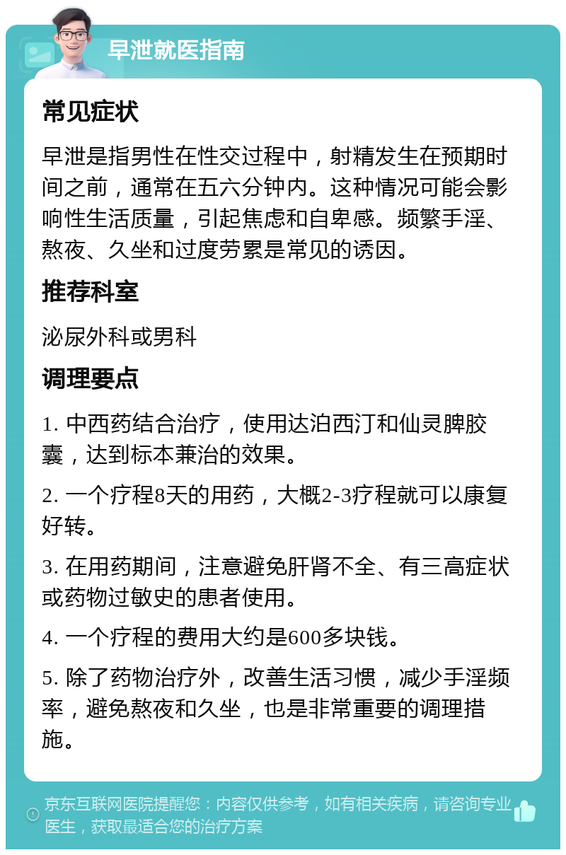 早泄就医指南 常见症状 早泄是指男性在性交过程中，射精发生在预期时间之前，通常在五六分钟内。这种情况可能会影响性生活质量，引起焦虑和自卑感。频繁手淫、熬夜、久坐和过度劳累是常见的诱因。 推荐科室 泌尿外科或男科 调理要点 1. 中西药结合治疗，使用达泊西汀和仙灵脾胶囊，达到标本兼治的效果。 2. 一个疗程8天的用药，大概2-3疗程就可以康复好转。 3. 在用药期间，注意避免肝肾不全、有三高症状或药物过敏史的患者使用。 4. 一个疗程的费用大约是600多块钱。 5. 除了药物治疗外，改善生活习惯，减少手淫频率，避免熬夜和久坐，也是非常重要的调理措施。