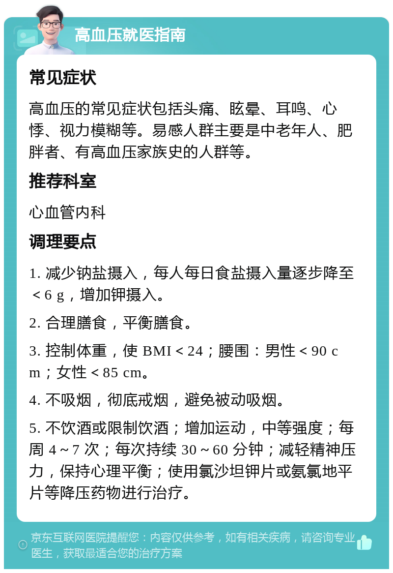 高血压就医指南 常见症状 高血压的常见症状包括头痛、眩晕、耳鸣、心悸、视力模糊等。易感人群主要是中老年人、肥胖者、有高血压家族史的人群等。 推荐科室 心血管内科 调理要点 1. 减少钠盐摄入，每人每日食盐摄入量逐步降至＜6 g，增加钾摄入。 2. 合理膳食，平衡膳食。 3. 控制体重，使 BMI＜24；腰围：男性＜90 cm；女性＜85 cm。 4. 不吸烟，彻底戒烟，避免被动吸烟。 5. 不饮酒或限制饮酒；增加运动，中等强度；每周 4～7 次；每次持续 30～60 分钟；减轻精神压力，保持心理平衡；使用氯沙坦钾片或氨氯地平片等降压药物进行治疗。