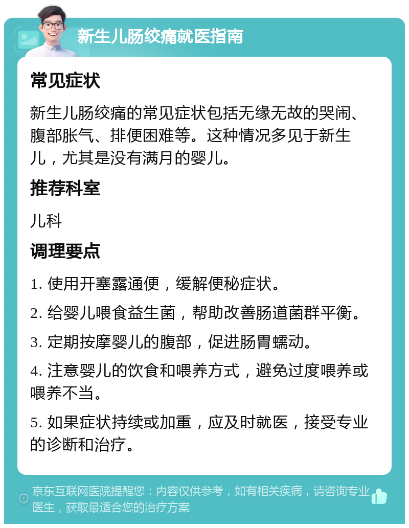 新生儿肠绞痛就医指南 常见症状 新生儿肠绞痛的常见症状包括无缘无故的哭闹、腹部胀气、排便困难等。这种情况多见于新生儿，尤其是没有满月的婴儿。 推荐科室 儿科 调理要点 1. 使用开塞露通便，缓解便秘症状。 2. 给婴儿喂食益生菌，帮助改善肠道菌群平衡。 3. 定期按摩婴儿的腹部，促进肠胃蠕动。 4. 注意婴儿的饮食和喂养方式，避免过度喂养或喂养不当。 5. 如果症状持续或加重，应及时就医，接受专业的诊断和治疗。