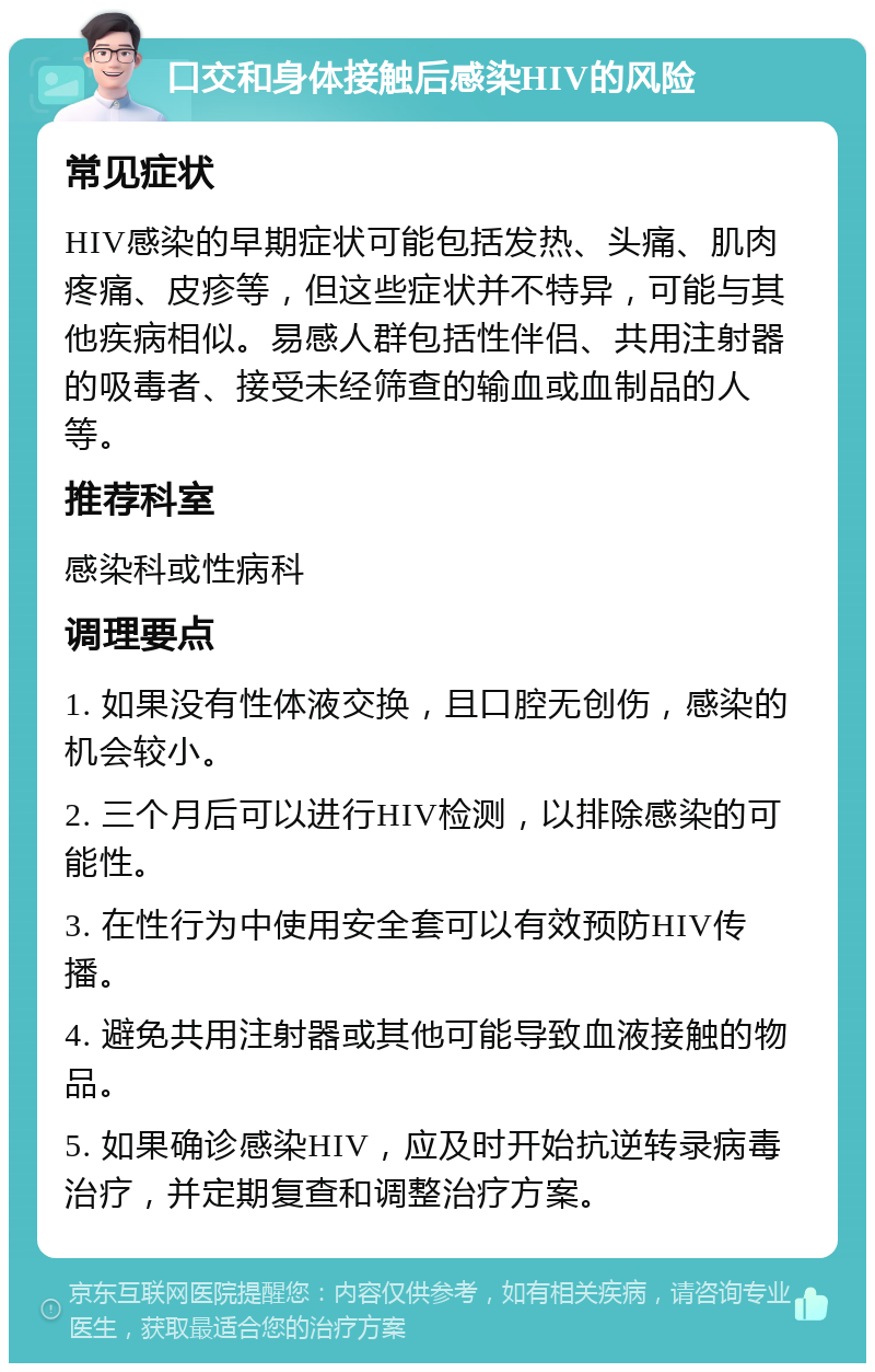 口交和身体接触后感染HIV的风险 常见症状 HIV感染的早期症状可能包括发热、头痛、肌肉疼痛、皮疹等，但这些症状并不特异，可能与其他疾病相似。易感人群包括性伴侣、共用注射器的吸毒者、接受未经筛查的输血或血制品的人等。 推荐科室 感染科或性病科 调理要点 1. 如果没有性体液交换，且口腔无创伤，感染的机会较小。 2. 三个月后可以进行HIV检测，以排除感染的可能性。 3. 在性行为中使用安全套可以有效预防HIV传播。 4. 避免共用注射器或其他可能导致血液接触的物品。 5. 如果确诊感染HIV，应及时开始抗逆转录病毒治疗，并定期复查和调整治疗方案。