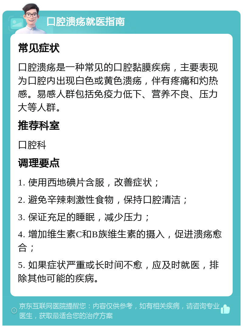 口腔溃疡就医指南 常见症状 口腔溃疡是一种常见的口腔黏膜疾病，主要表现为口腔内出现白色或黄色溃疡，伴有疼痛和灼热感。易感人群包括免疫力低下、营养不良、压力大等人群。 推荐科室 口腔科 调理要点 1. 使用西地碘片含服，改善症状； 2. 避免辛辣刺激性食物，保持口腔清洁； 3. 保证充足的睡眠，减少压力； 4. 增加维生素C和B族维生素的摄入，促进溃疡愈合； 5. 如果症状严重或长时间不愈，应及时就医，排除其他可能的疾病。