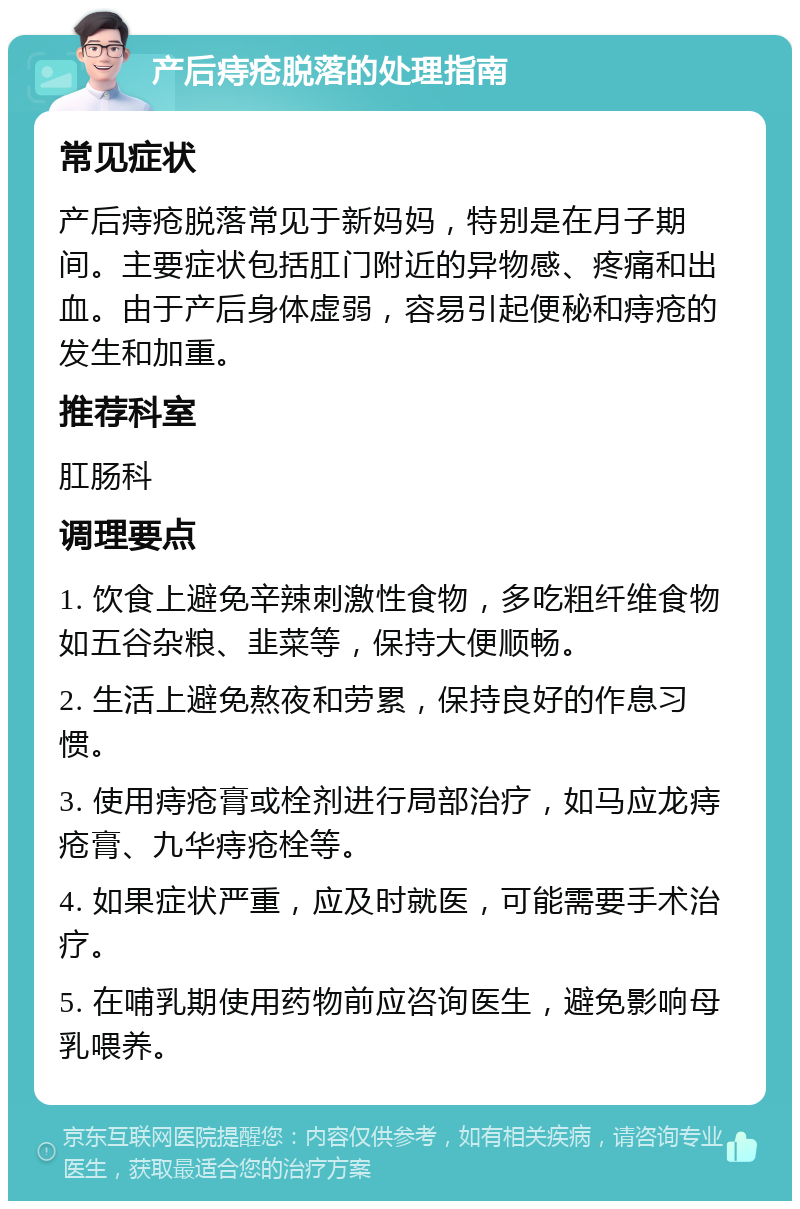 产后痔疮脱落的处理指南 常见症状 产后痔疮脱落常见于新妈妈，特别是在月子期间。主要症状包括肛门附近的异物感、疼痛和出血。由于产后身体虚弱，容易引起便秘和痔疮的发生和加重。 推荐科室 肛肠科 调理要点 1. 饮食上避免辛辣刺激性食物，多吃粗纤维食物如五谷杂粮、韭菜等，保持大便顺畅。 2. 生活上避免熬夜和劳累，保持良好的作息习惯。 3. 使用痔疮膏或栓剂进行局部治疗，如马应龙痔疮膏、九华痔疮栓等。 4. 如果症状严重，应及时就医，可能需要手术治疗。 5. 在哺乳期使用药物前应咨询医生，避免影响母乳喂养。