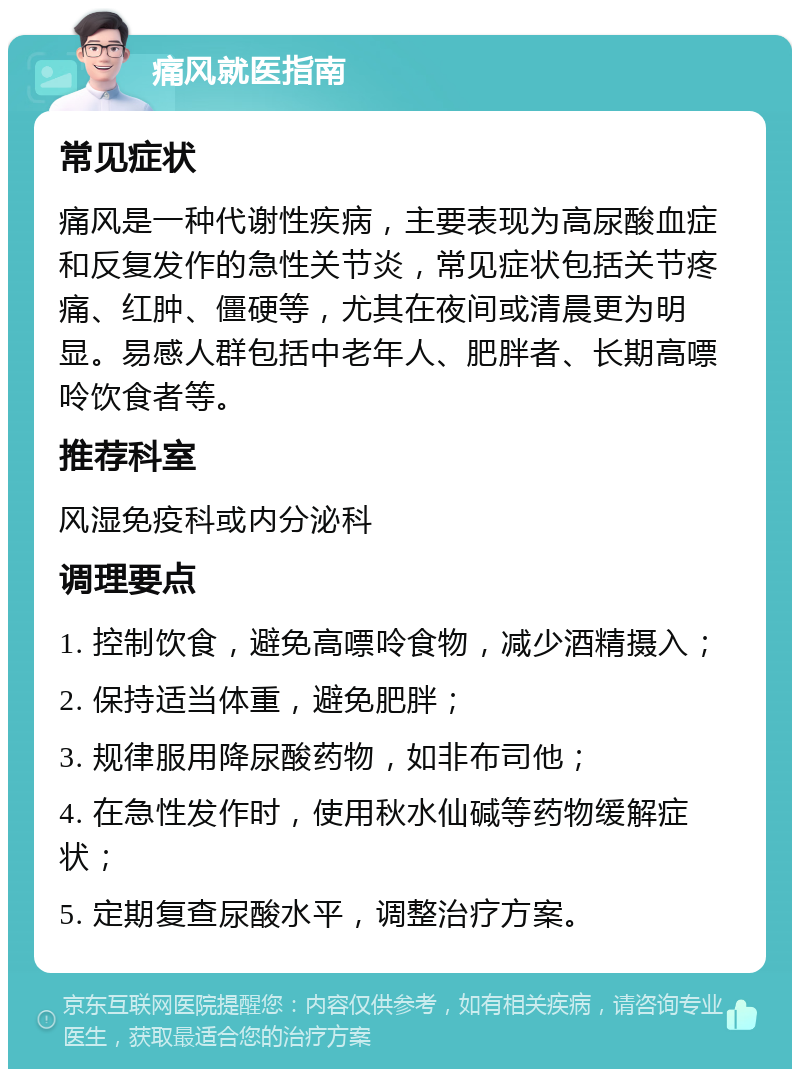 痛风就医指南 常见症状 痛风是一种代谢性疾病，主要表现为高尿酸血症和反复发作的急性关节炎，常见症状包括关节疼痛、红肿、僵硬等，尤其在夜间或清晨更为明显。易感人群包括中老年人、肥胖者、长期高嘌呤饮食者等。 推荐科室 风湿免疫科或内分泌科 调理要点 1. 控制饮食，避免高嘌呤食物，减少酒精摄入； 2. 保持适当体重，避免肥胖； 3. 规律服用降尿酸药物，如非布司他； 4. 在急性发作时，使用秋水仙碱等药物缓解症状； 5. 定期复查尿酸水平，调整治疗方案。