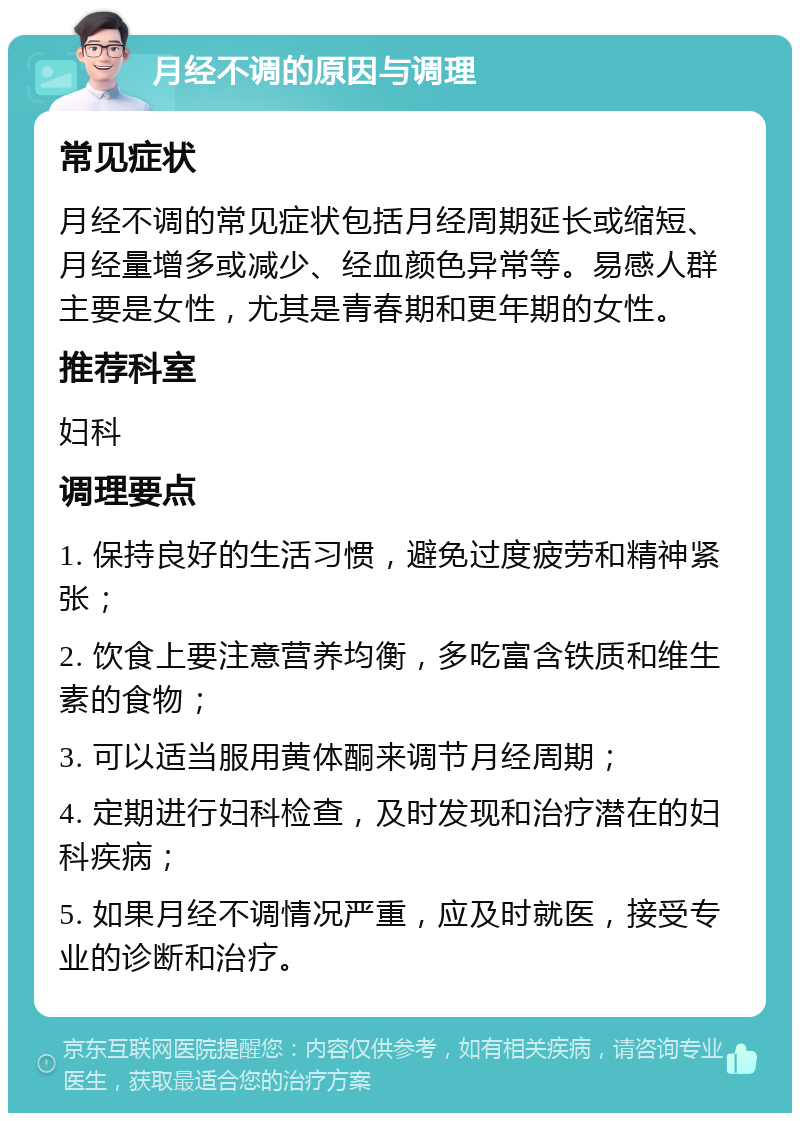 月经不调的原因与调理 常见症状 月经不调的常见症状包括月经周期延长或缩短、月经量增多或减少、经血颜色异常等。易感人群主要是女性，尤其是青春期和更年期的女性。 推荐科室 妇科 调理要点 1. 保持良好的生活习惯，避免过度疲劳和精神紧张； 2. 饮食上要注意营养均衡，多吃富含铁质和维生素的食物； 3. 可以适当服用黄体酮来调节月经周期； 4. 定期进行妇科检查，及时发现和治疗潜在的妇科疾病； 5. 如果月经不调情况严重，应及时就医，接受专业的诊断和治疗。