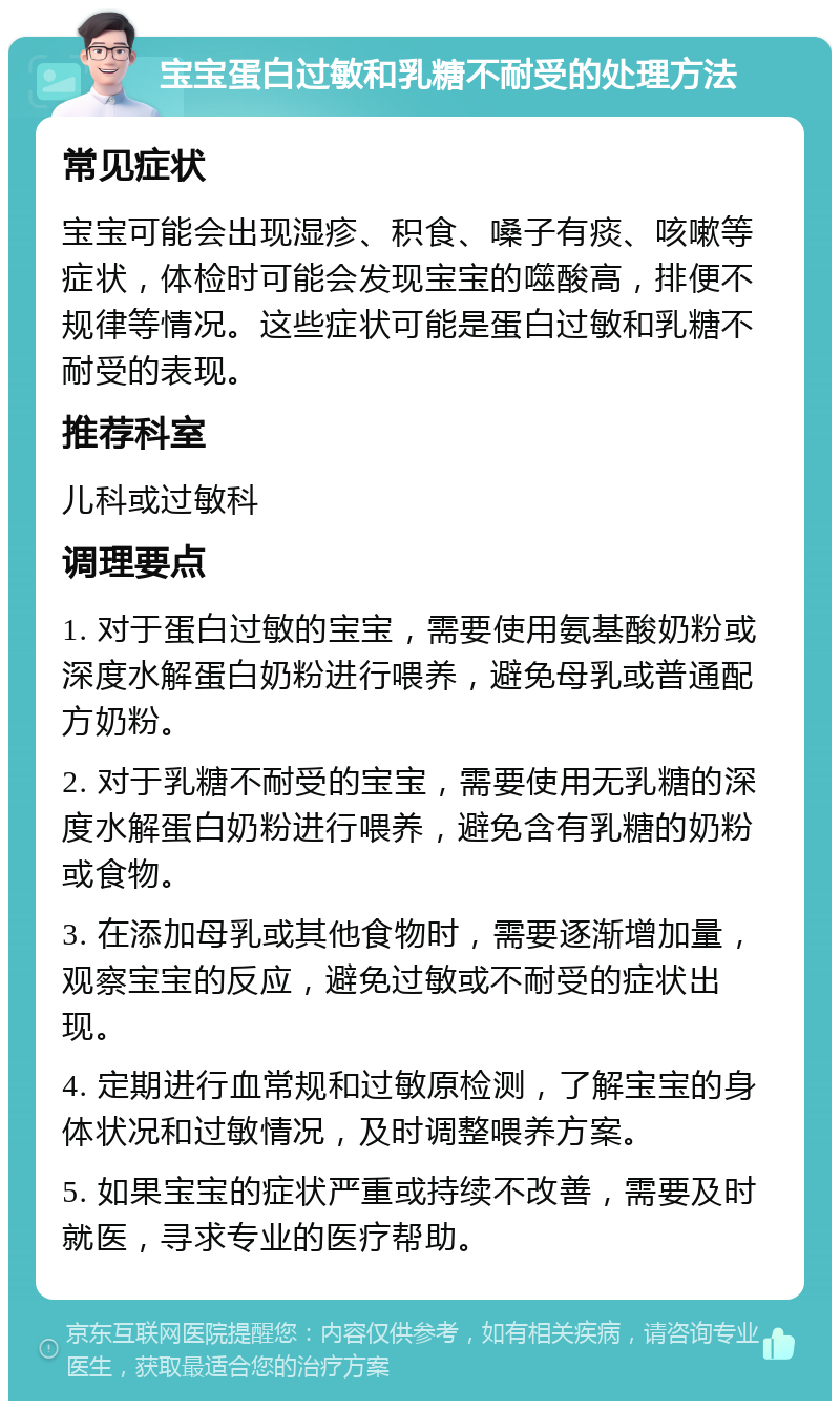 宝宝蛋白过敏和乳糖不耐受的处理方法 常见症状 宝宝可能会出现湿疹、积食、嗓子有痰、咳嗽等症状，体检时可能会发现宝宝的噬酸高，排便不规律等情况。这些症状可能是蛋白过敏和乳糖不耐受的表现。 推荐科室 儿科或过敏科 调理要点 1. 对于蛋白过敏的宝宝，需要使用氨基酸奶粉或深度水解蛋白奶粉进行喂养，避免母乳或普通配方奶粉。 2. 对于乳糖不耐受的宝宝，需要使用无乳糖的深度水解蛋白奶粉进行喂养，避免含有乳糖的奶粉或食物。 3. 在添加母乳或其他食物时，需要逐渐增加量，观察宝宝的反应，避免过敏或不耐受的症状出现。 4. 定期进行血常规和过敏原检测，了解宝宝的身体状况和过敏情况，及时调整喂养方案。 5. 如果宝宝的症状严重或持续不改善，需要及时就医，寻求专业的医疗帮助。