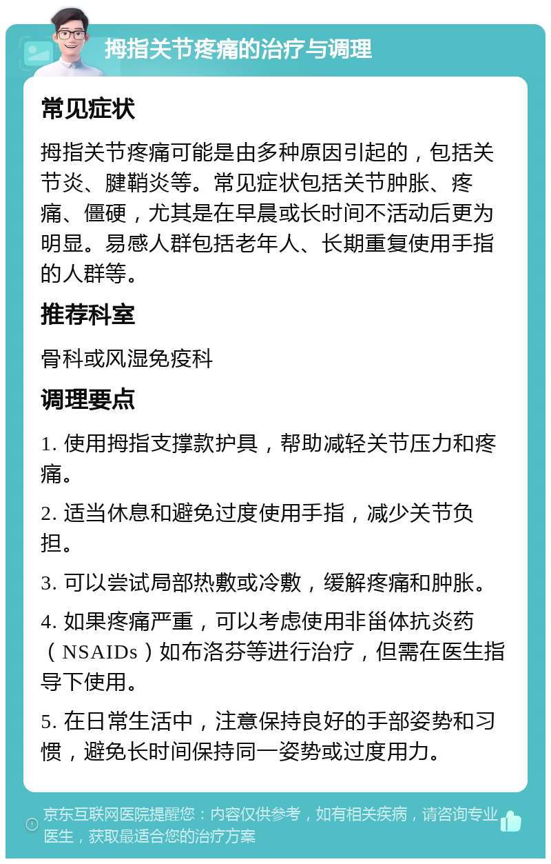 拇指关节疼痛的治疗与调理 常见症状 拇指关节疼痛可能是由多种原因引起的，包括关节炎、腱鞘炎等。常见症状包括关节肿胀、疼痛、僵硬，尤其是在早晨或长时间不活动后更为明显。易感人群包括老年人、长期重复使用手指的人群等。 推荐科室 骨科或风湿免疫科 调理要点 1. 使用拇指支撑款护具，帮助减轻关节压力和疼痛。 2. 适当休息和避免过度使用手指，减少关节负担。 3. 可以尝试局部热敷或冷敷，缓解疼痛和肿胀。 4. 如果疼痛严重，可以考虑使用非甾体抗炎药（NSAIDs）如布洛芬等进行治疗，但需在医生指导下使用。 5. 在日常生活中，注意保持良好的手部姿势和习惯，避免长时间保持同一姿势或过度用力。