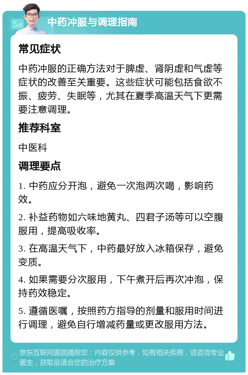 中药冲服与调理指南 常见症状 中药冲服的正确方法对于脾虚、肾阴虚和气虚等症状的改善至关重要。这些症状可能包括食欲不振、疲劳、失眠等，尤其在夏季高温天气下更需要注意调理。 推荐科室 中医科 调理要点 1. 中药应分开泡，避免一次泡两次喝，影响药效。 2. 补益药物如六味地黄丸、四君子汤等可以空腹服用，提高吸收率。 3. 在高温天气下，中药最好放入冰箱保存，避免变质。 4. 如果需要分次服用，下午煮开后再次冲泡，保持药效稳定。 5. 遵循医嘱，按照药方指导的剂量和服用时间进行调理，避免自行增减药量或更改服用方法。