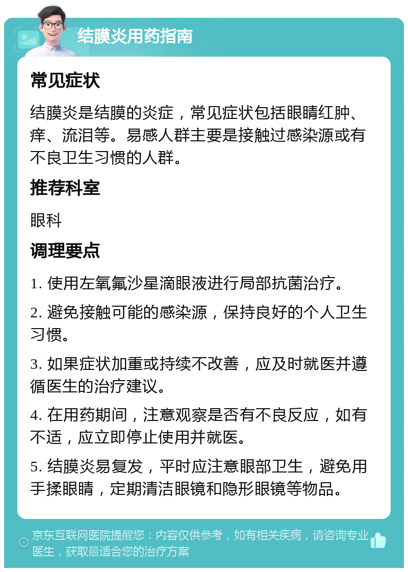 结膜炎用药指南 常见症状 结膜炎是结膜的炎症，常见症状包括眼睛红肿、痒、流泪等。易感人群主要是接触过感染源或有不良卫生习惯的人群。 推荐科室 眼科 调理要点 1. 使用左氧氟沙星滴眼液进行局部抗菌治疗。 2. 避免接触可能的感染源，保持良好的个人卫生习惯。 3. 如果症状加重或持续不改善，应及时就医并遵循医生的治疗建议。 4. 在用药期间，注意观察是否有不良反应，如有不适，应立即停止使用并就医。 5. 结膜炎易复发，平时应注意眼部卫生，避免用手揉眼睛，定期清洁眼镜和隐形眼镜等物品。