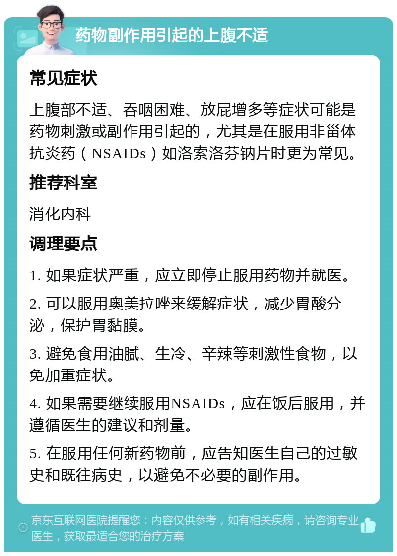 药物副作用引起的上腹不适 常见症状 上腹部不适、吞咽困难、放屁增多等症状可能是药物刺激或副作用引起的，尤其是在服用非甾体抗炎药（NSAIDs）如洛索洛芬钠片时更为常见。 推荐科室 消化内科 调理要点 1. 如果症状严重，应立即停止服用药物并就医。 2. 可以服用奥美拉唑来缓解症状，减少胃酸分泌，保护胃黏膜。 3. 避免食用油腻、生冷、辛辣等刺激性食物，以免加重症状。 4. 如果需要继续服用NSAIDs，应在饭后服用，并遵循医生的建议和剂量。 5. 在服用任何新药物前，应告知医生自己的过敏史和既往病史，以避免不必要的副作用。