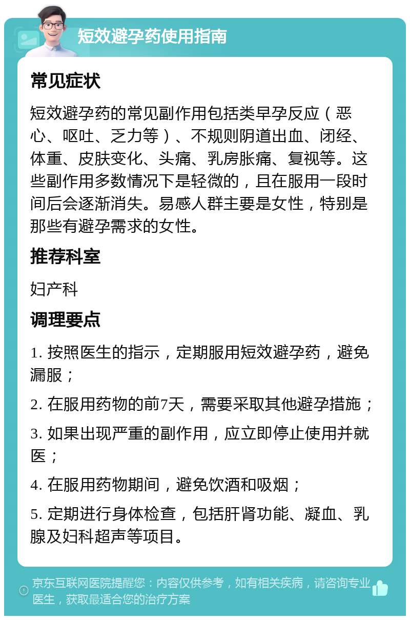 短效避孕药使用指南 常见症状 短效避孕药的常见副作用包括类早孕反应（恶心、呕吐、乏力等）、不规则阴道出血、闭经、体重、皮肤变化、头痛、乳房胀痛、复视等。这些副作用多数情况下是轻微的，且在服用一段时间后会逐渐消失。易感人群主要是女性，特别是那些有避孕需求的女性。 推荐科室 妇产科 调理要点 1. 按照医生的指示，定期服用短效避孕药，避免漏服； 2. 在服用药物的前7天，需要采取其他避孕措施； 3. 如果出现严重的副作用，应立即停止使用并就医； 4. 在服用药物期间，避免饮酒和吸烟； 5. 定期进行身体检查，包括肝肾功能、凝血、乳腺及妇科超声等项目。