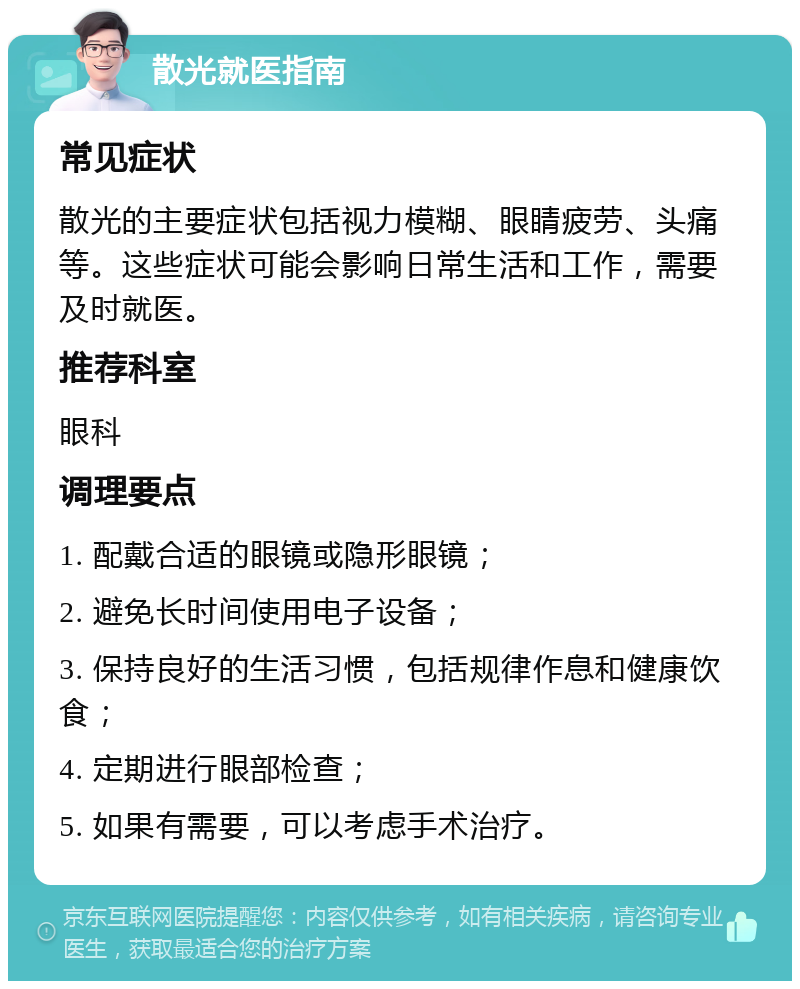 散光就医指南 常见症状 散光的主要症状包括视力模糊、眼睛疲劳、头痛等。这些症状可能会影响日常生活和工作，需要及时就医。 推荐科室 眼科 调理要点 1. 配戴合适的眼镜或隐形眼镜； 2. 避免长时间使用电子设备； 3. 保持良好的生活习惯，包括规律作息和健康饮食； 4. 定期进行眼部检查； 5. 如果有需要，可以考虑手术治疗。