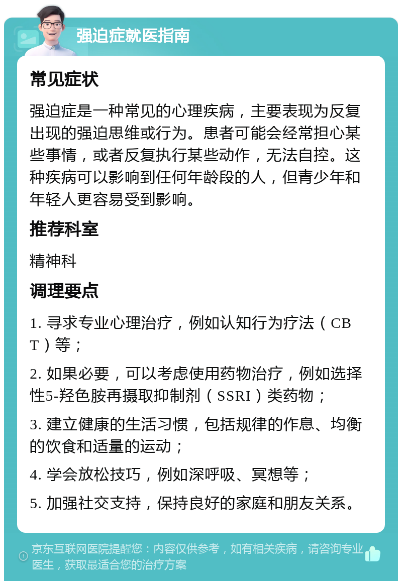 强迫症就医指南 常见症状 强迫症是一种常见的心理疾病，主要表现为反复出现的强迫思维或行为。患者可能会经常担心某些事情，或者反复执行某些动作，无法自控。这种疾病可以影响到任何年龄段的人，但青少年和年轻人更容易受到影响。 推荐科室 精神科 调理要点 1. 寻求专业心理治疗，例如认知行为疗法（CBT）等； 2. 如果必要，可以考虑使用药物治疗，例如选择性5-羟色胺再摄取抑制剂（SSRI）类药物； 3. 建立健康的生活习惯，包括规律的作息、均衡的饮食和适量的运动； 4. 学会放松技巧，例如深呼吸、冥想等； 5. 加强社交支持，保持良好的家庭和朋友关系。