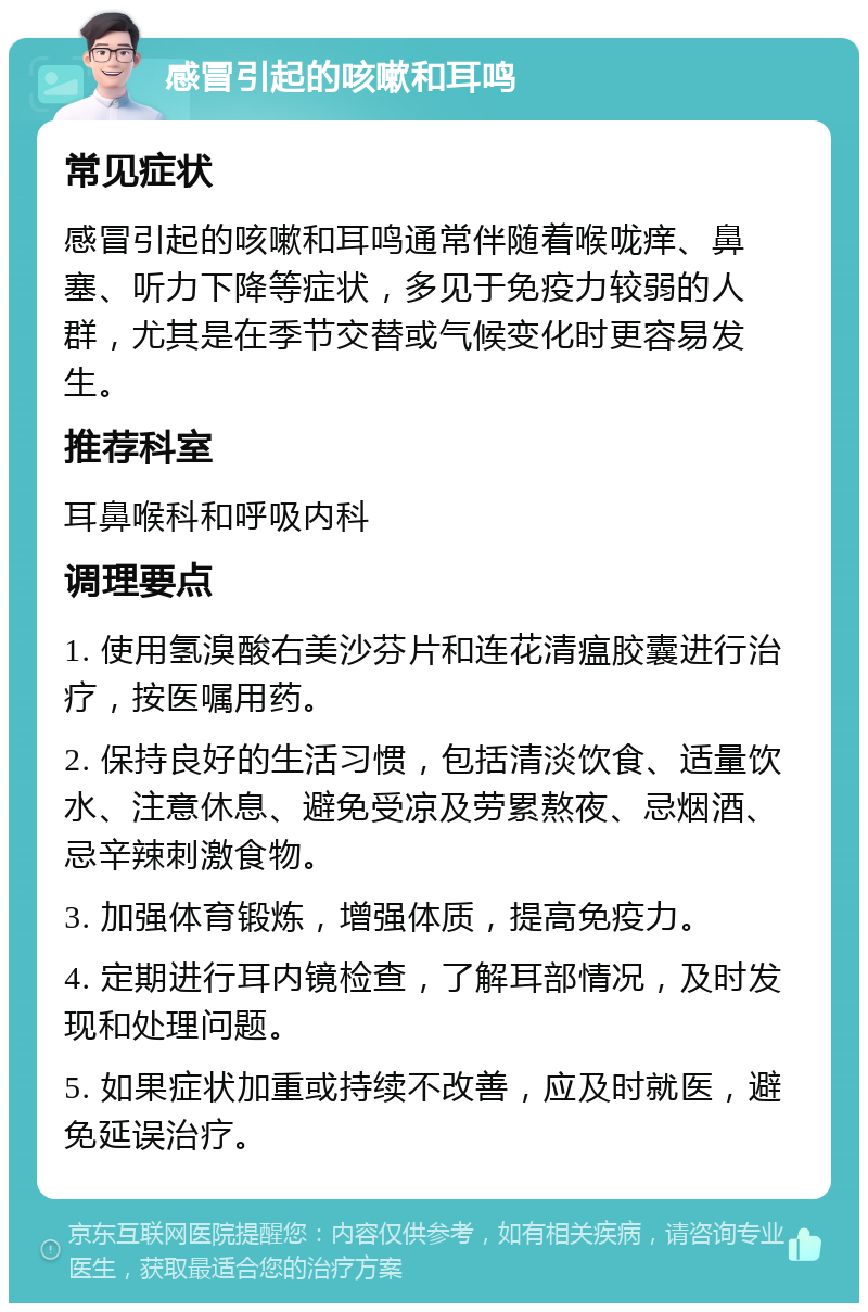 感冒引起的咳嗽和耳鸣 常见症状 感冒引起的咳嗽和耳鸣通常伴随着喉咙痒、鼻塞、听力下降等症状，多见于免疫力较弱的人群，尤其是在季节交替或气候变化时更容易发生。 推荐科室 耳鼻喉科和呼吸内科 调理要点 1. 使用氢溴酸右美沙芬片和连花清瘟胶囊进行治疗，按医嘱用药。 2. 保持良好的生活习惯，包括清淡饮食、适量饮水、注意休息、避免受凉及劳累熬夜、忌烟酒、忌辛辣刺激食物。 3. 加强体育锻炼，增强体质，提高免疫力。 4. 定期进行耳内镜检查，了解耳部情况，及时发现和处理问题。 5. 如果症状加重或持续不改善，应及时就医，避免延误治疗。