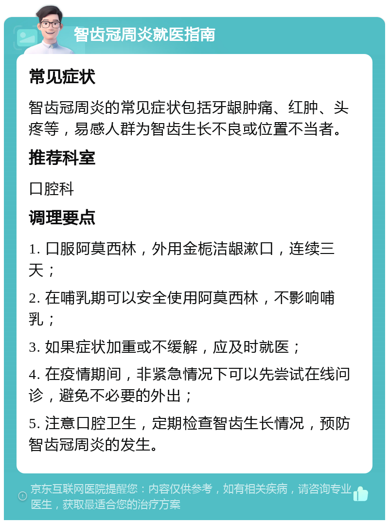 智齿冠周炎就医指南 常见症状 智齿冠周炎的常见症状包括牙龈肿痛、红肿、头疼等，易感人群为智齿生长不良或位置不当者。 推荐科室 口腔科 调理要点 1. 口服阿莫西林，外用金栀洁龈漱口，连续三天； 2. 在哺乳期可以安全使用阿莫西林，不影响哺乳； 3. 如果症状加重或不缓解，应及时就医； 4. 在疫情期间，非紧急情况下可以先尝试在线问诊，避免不必要的外出； 5. 注意口腔卫生，定期检查智齿生长情况，预防智齿冠周炎的发生。