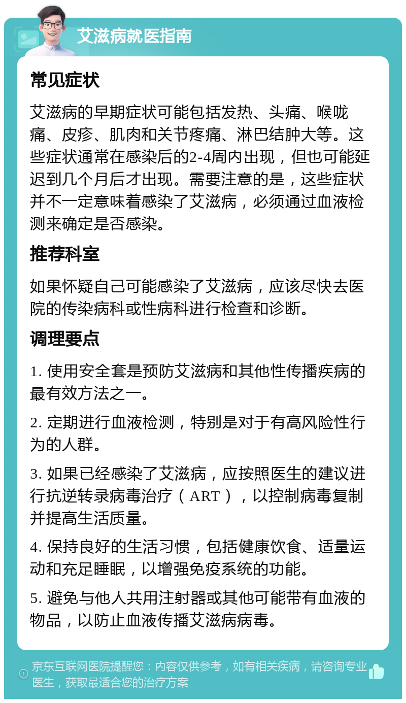 艾滋病就医指南 常见症状 艾滋病的早期症状可能包括发热、头痛、喉咙痛、皮疹、肌肉和关节疼痛、淋巴结肿大等。这些症状通常在感染后的2-4周内出现，但也可能延迟到几个月后才出现。需要注意的是，这些症状并不一定意味着感染了艾滋病，必须通过血液检测来确定是否感染。 推荐科室 如果怀疑自己可能感染了艾滋病，应该尽快去医院的传染病科或性病科进行检查和诊断。 调理要点 1. 使用安全套是预防艾滋病和其他性传播疾病的最有效方法之一。 2. 定期进行血液检测，特别是对于有高风险性行为的人群。 3. 如果已经感染了艾滋病，应按照医生的建议进行抗逆转录病毒治疗（ART），以控制病毒复制并提高生活质量。 4. 保持良好的生活习惯，包括健康饮食、适量运动和充足睡眠，以增强免疫系统的功能。 5. 避免与他人共用注射器或其他可能带有血液的物品，以防止血液传播艾滋病病毒。