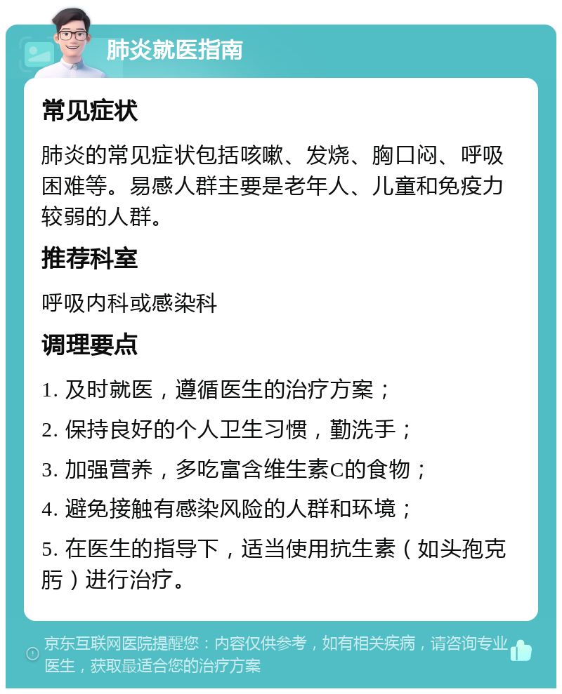 肺炎就医指南 常见症状 肺炎的常见症状包括咳嗽、发烧、胸口闷、呼吸困难等。易感人群主要是老年人、儿童和免疫力较弱的人群。 推荐科室 呼吸内科或感染科 调理要点 1. 及时就医，遵循医生的治疗方案； 2. 保持良好的个人卫生习惯，勤洗手； 3. 加强营养，多吃富含维生素C的食物； 4. 避免接触有感染风险的人群和环境； 5. 在医生的指导下，适当使用抗生素（如头孢克肟）进行治疗。