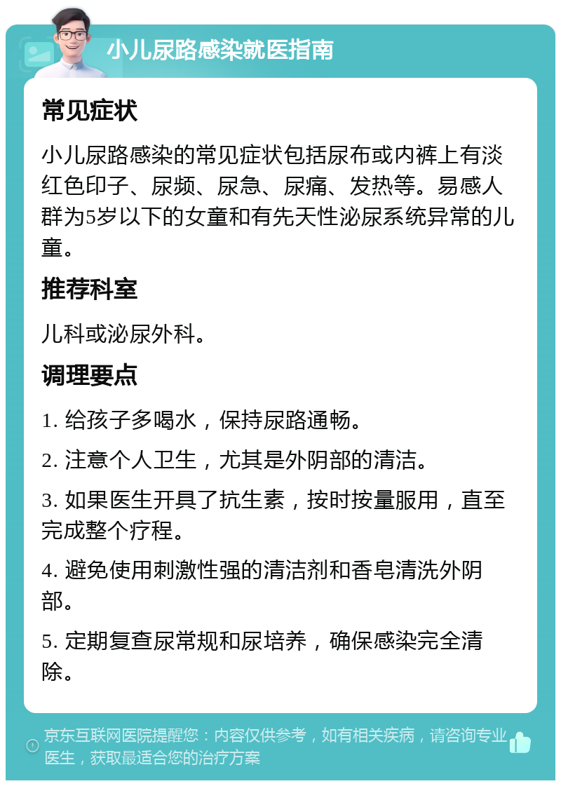 小儿尿路感染就医指南 常见症状 小儿尿路感染的常见症状包括尿布或内裤上有淡红色印子、尿频、尿急、尿痛、发热等。易感人群为5岁以下的女童和有先天性泌尿系统异常的儿童。 推荐科室 儿科或泌尿外科。 调理要点 1. 给孩子多喝水，保持尿路通畅。 2. 注意个人卫生，尤其是外阴部的清洁。 3. 如果医生开具了抗生素，按时按量服用，直至完成整个疗程。 4. 避免使用刺激性强的清洁剂和香皂清洗外阴部。 5. 定期复查尿常规和尿培养，确保感染完全清除。