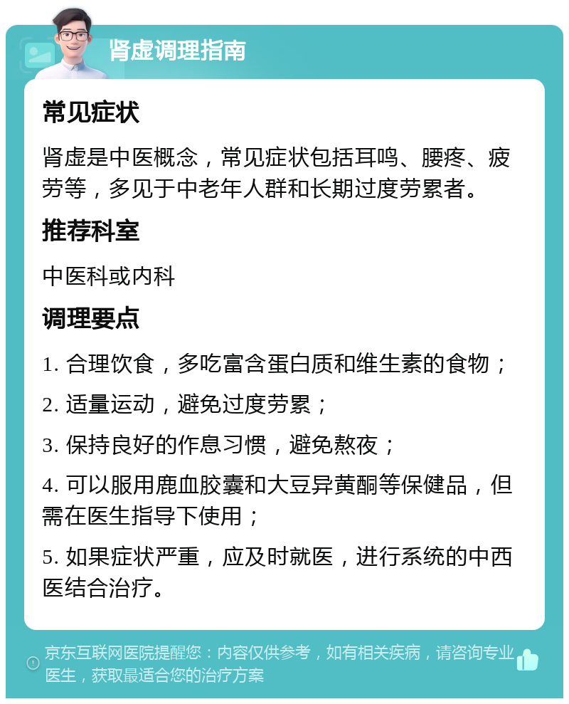 肾虚调理指南 常见症状 肾虚是中医概念，常见症状包括耳鸣、腰疼、疲劳等，多见于中老年人群和长期过度劳累者。 推荐科室 中医科或内科 调理要点 1. 合理饮食，多吃富含蛋白质和维生素的食物； 2. 适量运动，避免过度劳累； 3. 保持良好的作息习惯，避免熬夜； 4. 可以服用鹿血胶囊和大豆异黄酮等保健品，但需在医生指导下使用； 5. 如果症状严重，应及时就医，进行系统的中西医结合治疗。