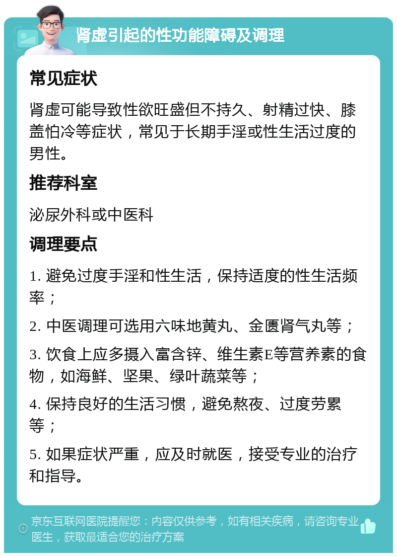 肾虚引起的性功能障碍及调理 常见症状 肾虚可能导致性欲旺盛但不持久、射精过快、膝盖怕冷等症状，常见于长期手淫或性生活过度的男性。 推荐科室 泌尿外科或中医科 调理要点 1. 避免过度手淫和性生活，保持适度的性生活频率； 2. 中医调理可选用六味地黄丸、金匮肾气丸等； 3. 饮食上应多摄入富含锌、维生素E等营养素的食物，如海鲜、坚果、绿叶蔬菜等； 4. 保持良好的生活习惯，避免熬夜、过度劳累等； 5. 如果症状严重，应及时就医，接受专业的治疗和指导。