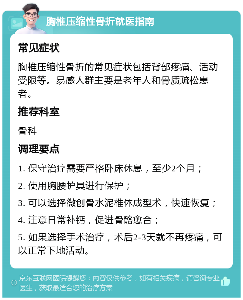 胸椎压缩性骨折就医指南 常见症状 胸椎压缩性骨折的常见症状包括背部疼痛、活动受限等。易感人群主要是老年人和骨质疏松患者。 推荐科室 骨科 调理要点 1. 保守治疗需要严格卧床休息，至少2个月； 2. 使用胸腰护具进行保护； 3. 可以选择微创骨水泥椎体成型术，快速恢复； 4. 注意日常补钙，促进骨骼愈合； 5. 如果选择手术治疗，术后2-3天就不再疼痛，可以正常下地活动。