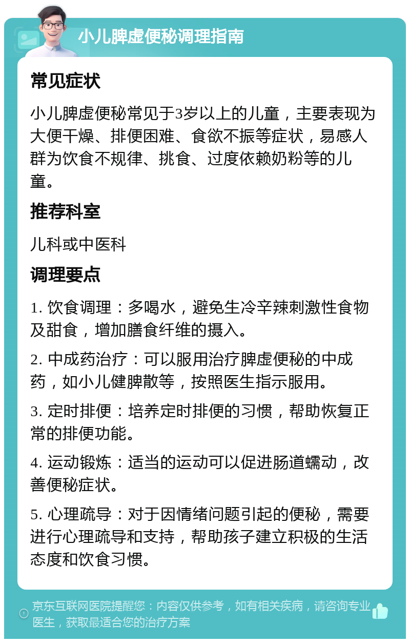 小儿脾虚便秘调理指南 常见症状 小儿脾虚便秘常见于3岁以上的儿童，主要表现为大便干燥、排便困难、食欲不振等症状，易感人群为饮食不规律、挑食、过度依赖奶粉等的儿童。 推荐科室 儿科或中医科 调理要点 1. 饮食调理：多喝水，避免生冷辛辣刺激性食物及甜食，增加膳食纤维的摄入。 2. 中成药治疗：可以服用治疗脾虚便秘的中成药，如小儿健脾散等，按照医生指示服用。 3. 定时排便：培养定时排便的习惯，帮助恢复正常的排便功能。 4. 运动锻炼：适当的运动可以促进肠道蠕动，改善便秘症状。 5. 心理疏导：对于因情绪问题引起的便秘，需要进行心理疏导和支持，帮助孩子建立积极的生活态度和饮食习惯。