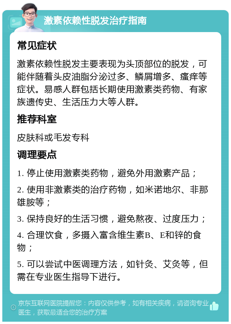 激素依赖性脱发治疗指南 常见症状 激素依赖性脱发主要表现为头顶部位的脱发，可能伴随着头皮油脂分泌过多、鳞屑增多、瘙痒等症状。易感人群包括长期使用激素类药物、有家族遗传史、生活压力大等人群。 推荐科室 皮肤科或毛发专科 调理要点 1. 停止使用激素类药物，避免外用激素产品； 2. 使用非激素类的治疗药物，如米诺地尔、非那雄胺等； 3. 保持良好的生活习惯，避免熬夜、过度压力； 4. 合理饮食，多摄入富含维生素B、E和锌的食物； 5. 可以尝试中医调理方法，如针灸、艾灸等，但需在专业医生指导下进行。