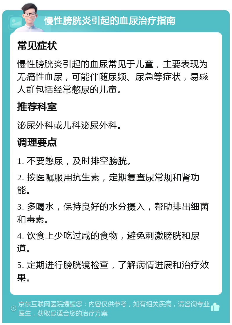 慢性膀胱炎引起的血尿治疗指南 常见症状 慢性膀胱炎引起的血尿常见于儿童，主要表现为无痛性血尿，可能伴随尿频、尿急等症状，易感人群包括经常憋尿的儿童。 推荐科室 泌尿外科或儿科泌尿外科。 调理要点 1. 不要憋尿，及时排空膀胱。 2. 按医嘱服用抗生素，定期复查尿常规和肾功能。 3. 多喝水，保持良好的水分摄入，帮助排出细菌和毒素。 4. 饮食上少吃过咸的食物，避免刺激膀胱和尿道。 5. 定期进行膀胱镜检查，了解病情进展和治疗效果。