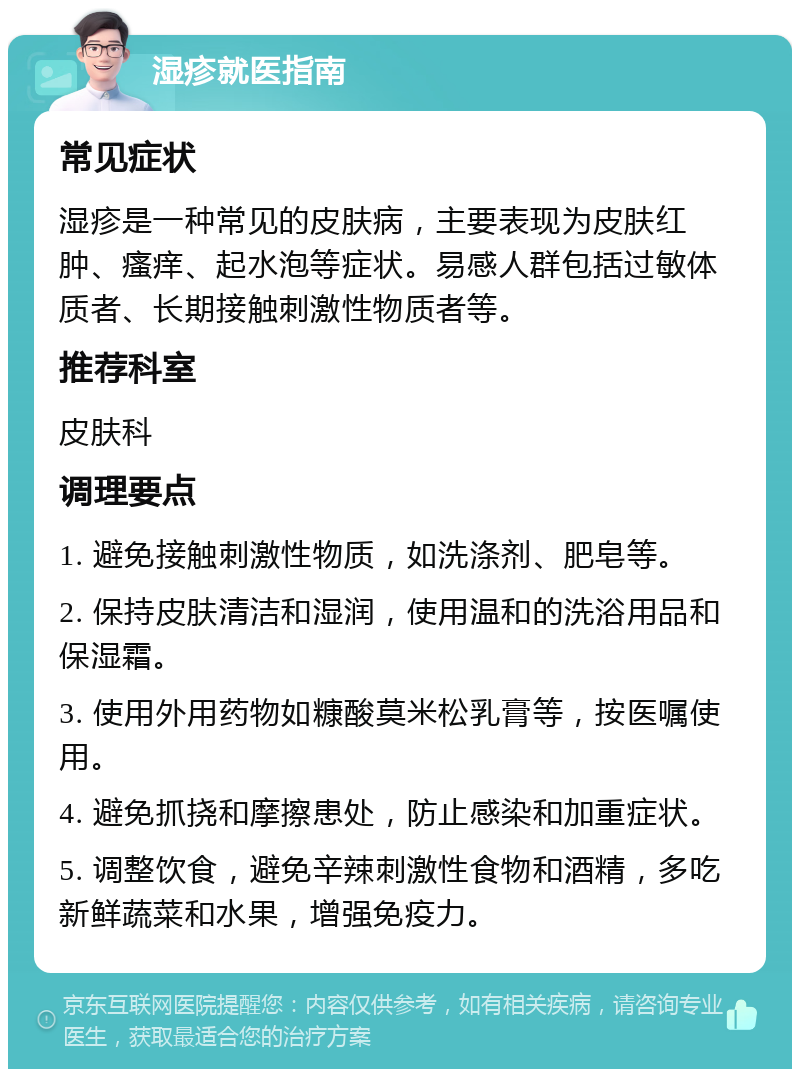 湿疹就医指南 常见症状 湿疹是一种常见的皮肤病，主要表现为皮肤红肿、瘙痒、起水泡等症状。易感人群包括过敏体质者、长期接触刺激性物质者等。 推荐科室 皮肤科 调理要点 1. 避免接触刺激性物质，如洗涤剂、肥皂等。 2. 保持皮肤清洁和湿润，使用温和的洗浴用品和保湿霜。 3. 使用外用药物如糠酸莫米松乳膏等，按医嘱使用。 4. 避免抓挠和摩擦患处，防止感染和加重症状。 5. 调整饮食，避免辛辣刺激性食物和酒精，多吃新鲜蔬菜和水果，增强免疫力。