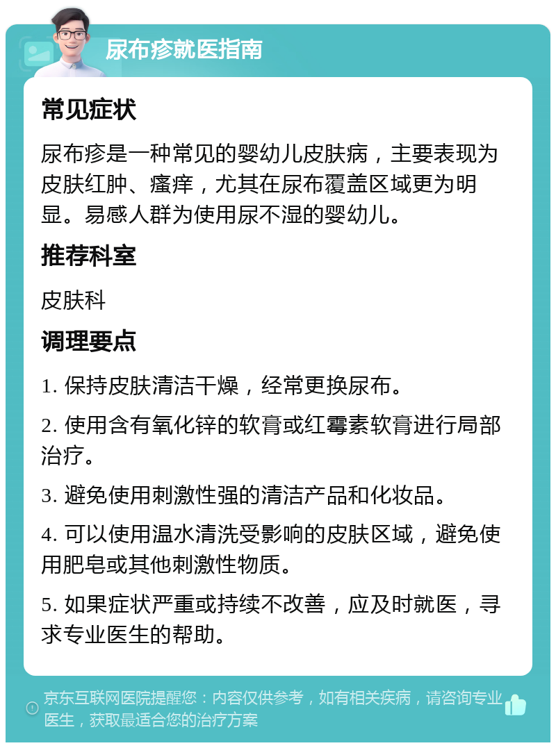 尿布疹就医指南 常见症状 尿布疹是一种常见的婴幼儿皮肤病，主要表现为皮肤红肿、瘙痒，尤其在尿布覆盖区域更为明显。易感人群为使用尿不湿的婴幼儿。 推荐科室 皮肤科 调理要点 1. 保持皮肤清洁干燥，经常更换尿布。 2. 使用含有氧化锌的软膏或红霉素软膏进行局部治疗。 3. 避免使用刺激性强的清洁产品和化妆品。 4. 可以使用温水清洗受影响的皮肤区域，避免使用肥皂或其他刺激性物质。 5. 如果症状严重或持续不改善，应及时就医，寻求专业医生的帮助。