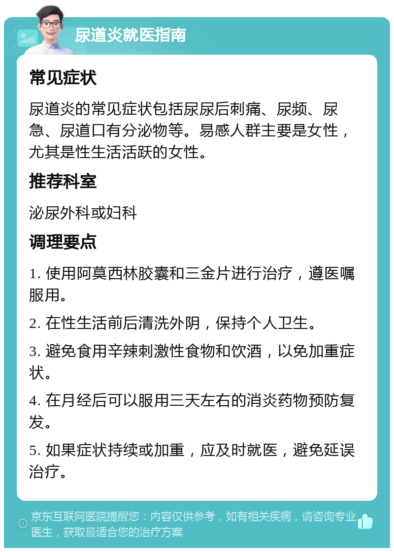 尿道炎就医指南 常见症状 尿道炎的常见症状包括尿尿后刺痛、尿频、尿急、尿道口有分泌物等。易感人群主要是女性，尤其是性生活活跃的女性。 推荐科室 泌尿外科或妇科 调理要点 1. 使用阿莫西林胶囊和三金片进行治疗，遵医嘱服用。 2. 在性生活前后清洗外阴，保持个人卫生。 3. 避免食用辛辣刺激性食物和饮酒，以免加重症状。 4. 在月经后可以服用三天左右的消炎药物预防复发。 5. 如果症状持续或加重，应及时就医，避免延误治疗。