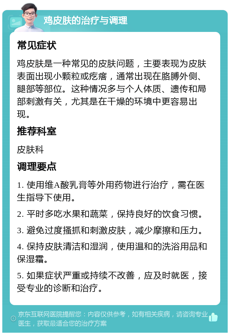 鸡皮肤的治疗与调理 常见症状 鸡皮肤是一种常见的皮肤问题，主要表现为皮肤表面出现小颗粒或疙瘩，通常出现在胳膊外侧、腿部等部位。这种情况多与个人体质、遗传和局部刺激有关，尤其是在干燥的环境中更容易出现。 推荐科室 皮肤科 调理要点 1. 使用维A酸乳膏等外用药物进行治疗，需在医生指导下使用。 2. 平时多吃水果和蔬菜，保持良好的饮食习惯。 3. 避免过度搔抓和刺激皮肤，减少摩擦和压力。 4. 保持皮肤清洁和湿润，使用温和的洗浴用品和保湿霜。 5. 如果症状严重或持续不改善，应及时就医，接受专业的诊断和治疗。