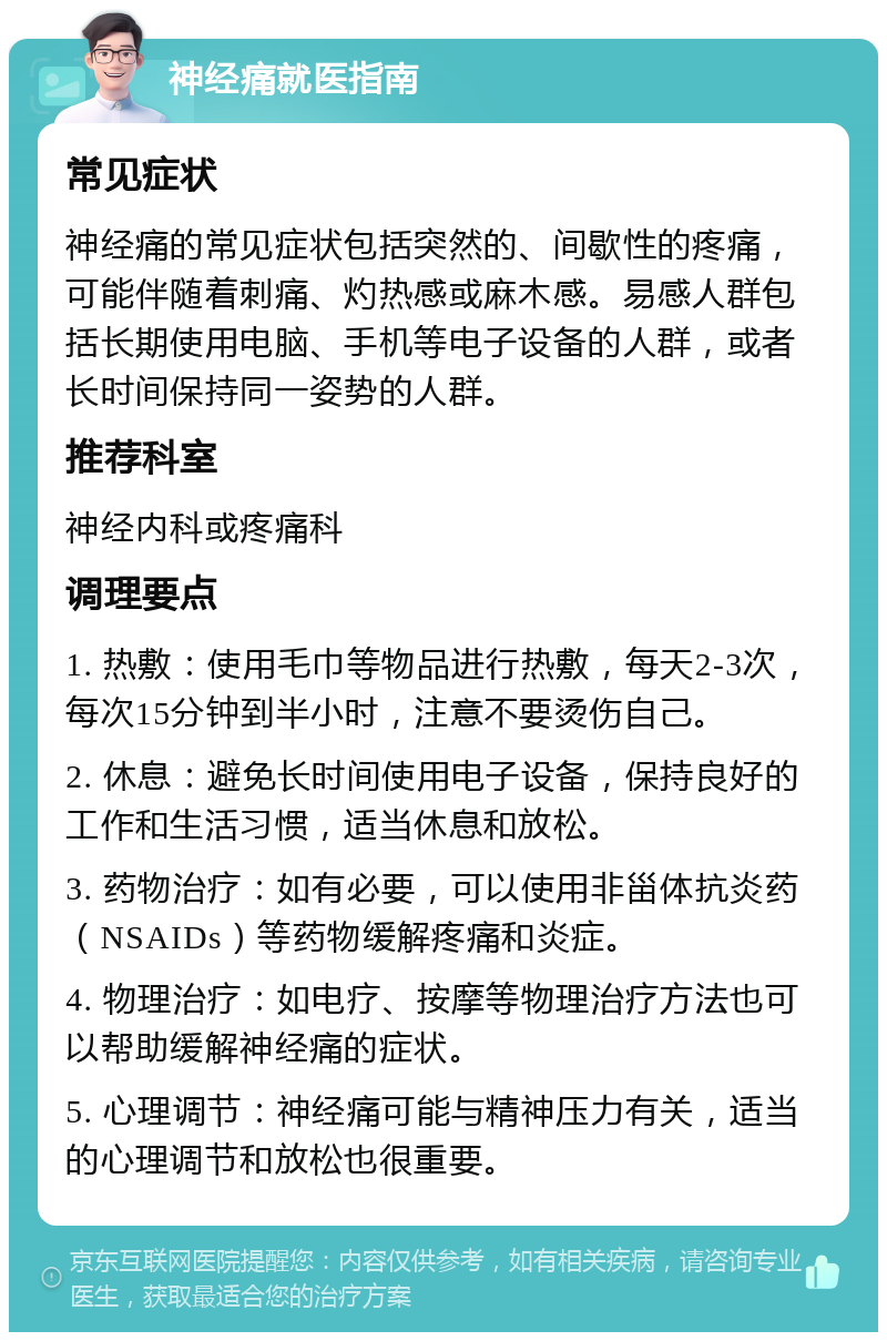 神经痛就医指南 常见症状 神经痛的常见症状包括突然的、间歇性的疼痛，可能伴随着刺痛、灼热感或麻木感。易感人群包括长期使用电脑、手机等电子设备的人群，或者长时间保持同一姿势的人群。 推荐科室 神经内科或疼痛科 调理要点 1. 热敷：使用毛巾等物品进行热敷，每天2-3次，每次15分钟到半小时，注意不要烫伤自己。 2. 休息：避免长时间使用电子设备，保持良好的工作和生活习惯，适当休息和放松。 3. 药物治疗：如有必要，可以使用非甾体抗炎药（NSAIDs）等药物缓解疼痛和炎症。 4. 物理治疗：如电疗、按摩等物理治疗方法也可以帮助缓解神经痛的症状。 5. 心理调节：神经痛可能与精神压力有关，适当的心理调节和放松也很重要。