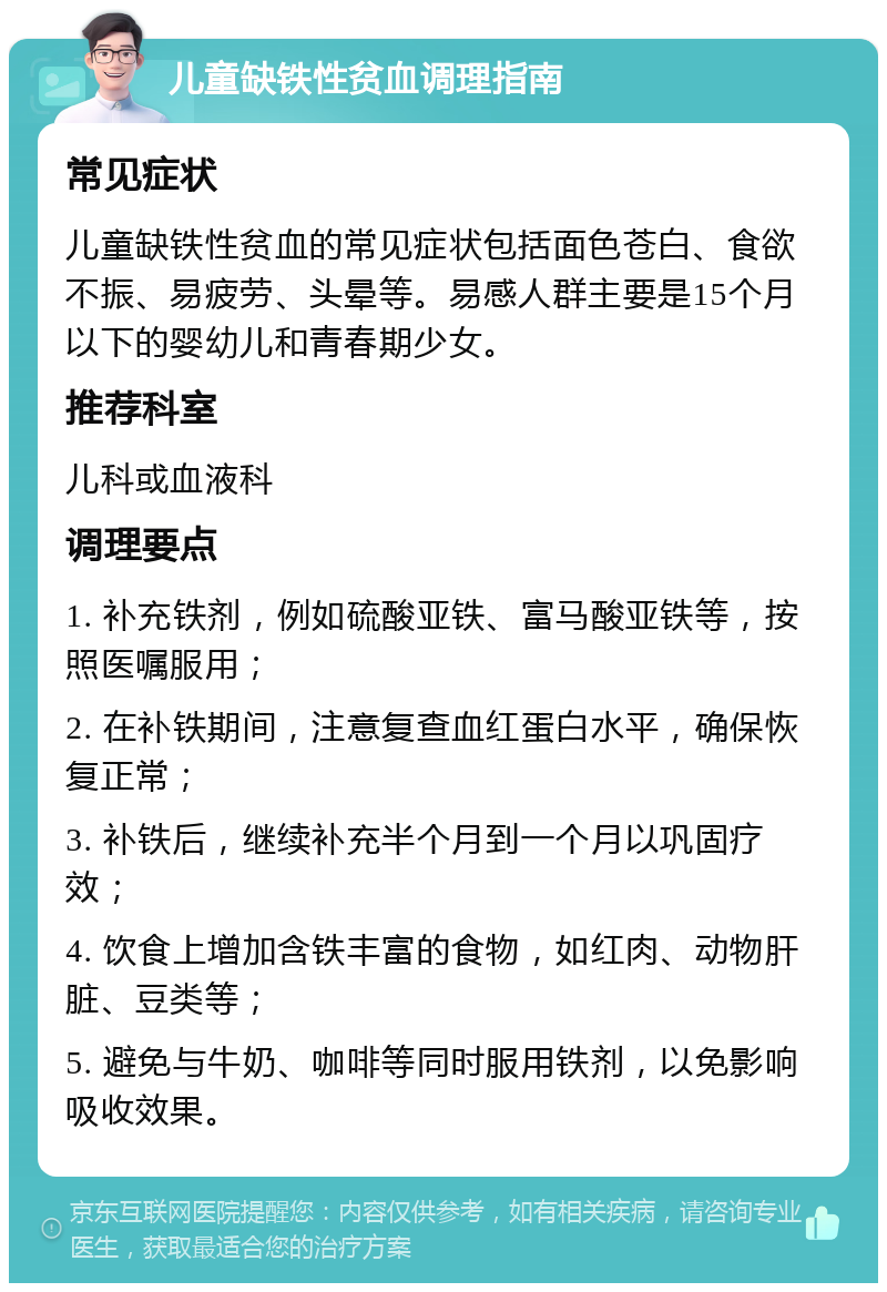 儿童缺铁性贫血调理指南 常见症状 儿童缺铁性贫血的常见症状包括面色苍白、食欲不振、易疲劳、头晕等。易感人群主要是15个月以下的婴幼儿和青春期少女。 推荐科室 儿科或血液科 调理要点 1. 补充铁剂，例如硫酸亚铁、富马酸亚铁等，按照医嘱服用； 2. 在补铁期间，注意复查血红蛋白水平，确保恢复正常； 3. 补铁后，继续补充半个月到一个月以巩固疗效； 4. 饮食上增加含铁丰富的食物，如红肉、动物肝脏、豆类等； 5. 避免与牛奶、咖啡等同时服用铁剂，以免影响吸收效果。