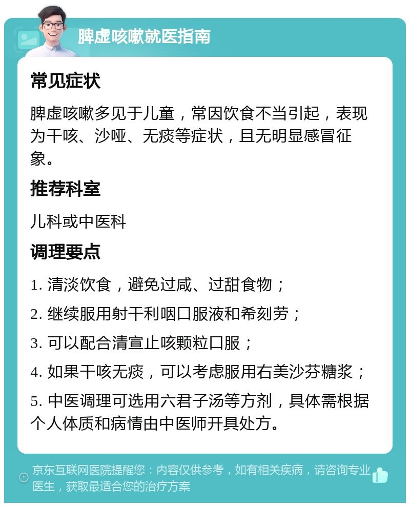 脾虚咳嗽就医指南 常见症状 脾虚咳嗽多见于儿童，常因饮食不当引起，表现为干咳、沙哑、无痰等症状，且无明显感冒征象。 推荐科室 儿科或中医科 调理要点 1. 清淡饮食，避免过咸、过甜食物； 2. 继续服用射干利咽口服液和希刻劳； 3. 可以配合清宣止咳颗粒口服； 4. 如果干咳无痰，可以考虑服用右美沙芬糖浆； 5. 中医调理可选用六君子汤等方剂，具体需根据个人体质和病情由中医师开具处方。