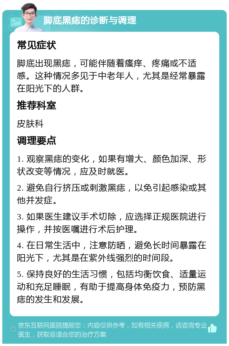 脚底黑痣的诊断与调理 常见症状 脚底出现黑痣，可能伴随着瘙痒、疼痛或不适感。这种情况多见于中老年人，尤其是经常暴露在阳光下的人群。 推荐科室 皮肤科 调理要点 1. 观察黑痣的变化，如果有增大、颜色加深、形状改变等情况，应及时就医。 2. 避免自行挤压或刺激黑痣，以免引起感染或其他并发症。 3. 如果医生建议手术切除，应选择正规医院进行操作，并按医嘱进行术后护理。 4. 在日常生活中，注意防晒，避免长时间暴露在阳光下，尤其是在紫外线强烈的时间段。 5. 保持良好的生活习惯，包括均衡饮食、适量运动和充足睡眠，有助于提高身体免疫力，预防黑痣的发生和发展。