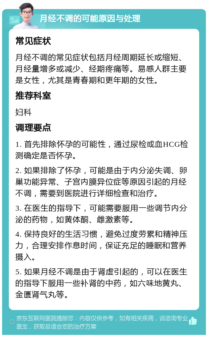 月经不调的可能原因与处理 常见症状 月经不调的常见症状包括月经周期延长或缩短、月经量增多或减少、经期疼痛等。易感人群主要是女性，尤其是青春期和更年期的女性。 推荐科室 妇科 调理要点 1. 首先排除怀孕的可能性，通过尿检或血HCG检测确定是否怀孕。 2. 如果排除了怀孕，可能是由于内分泌失调、卵巢功能异常、子宫内膜异位症等原因引起的月经不调，需要到医院进行详细检查和治疗。 3. 在医生的指导下，可能需要服用一些调节内分泌的药物，如黄体酮、雌激素等。 4. 保持良好的生活习惯，避免过度劳累和精神压力，合理安排作息时间，保证充足的睡眠和营养摄入。 5. 如果月经不调是由于肾虚引起的，可以在医生的指导下服用一些补肾的中药，如六味地黄丸、金匮肾气丸等。