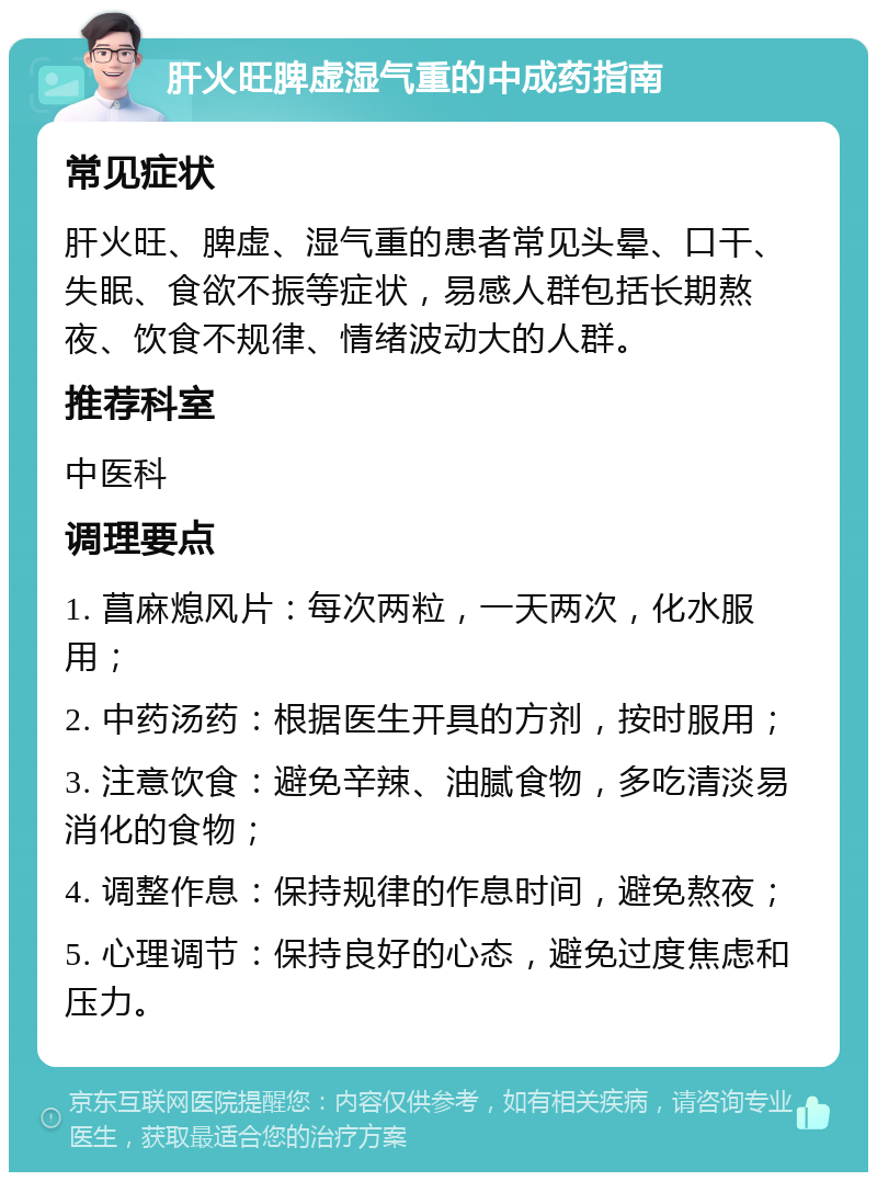 肝火旺脾虚湿气重的中成药指南 常见症状 肝火旺、脾虚、湿气重的患者常见头晕、口干、失眠、食欲不振等症状，易感人群包括长期熬夜、饮食不规律、情绪波动大的人群。 推荐科室 中医科 调理要点 1. 菖麻熄风片：每次两粒，一天两次，化水服用； 2. 中药汤药：根据医生开具的方剂，按时服用； 3. 注意饮食：避免辛辣、油腻食物，多吃清淡易消化的食物； 4. 调整作息：保持规律的作息时间，避免熬夜； 5. 心理调节：保持良好的心态，避免过度焦虑和压力。