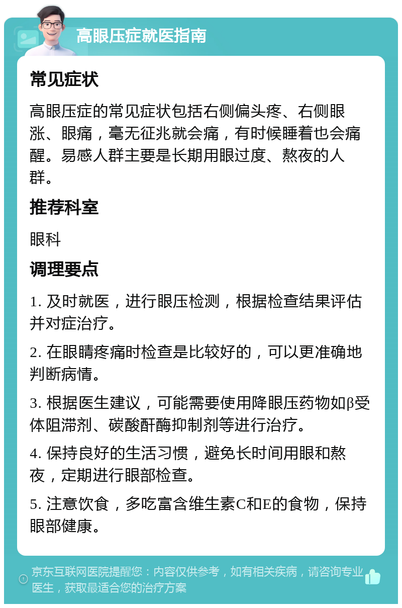 高眼压症就医指南 常见症状 高眼压症的常见症状包括右侧偏头疼、右侧眼涨、眼痛，毫无征兆就会痛，有时候睡着也会痛醒。易感人群主要是长期用眼过度、熬夜的人群。 推荐科室 眼科 调理要点 1. 及时就医，进行眼压检测，根据检查结果评估并对症治疗。 2. 在眼睛疼痛时检查是比较好的，可以更准确地判断病情。 3. 根据医生建议，可能需要使用降眼压药物如β受体阻滞剂、碳酸酐酶抑制剂等进行治疗。 4. 保持良好的生活习惯，避免长时间用眼和熬夜，定期进行眼部检查。 5. 注意饮食，多吃富含维生素C和E的食物，保持眼部健康。