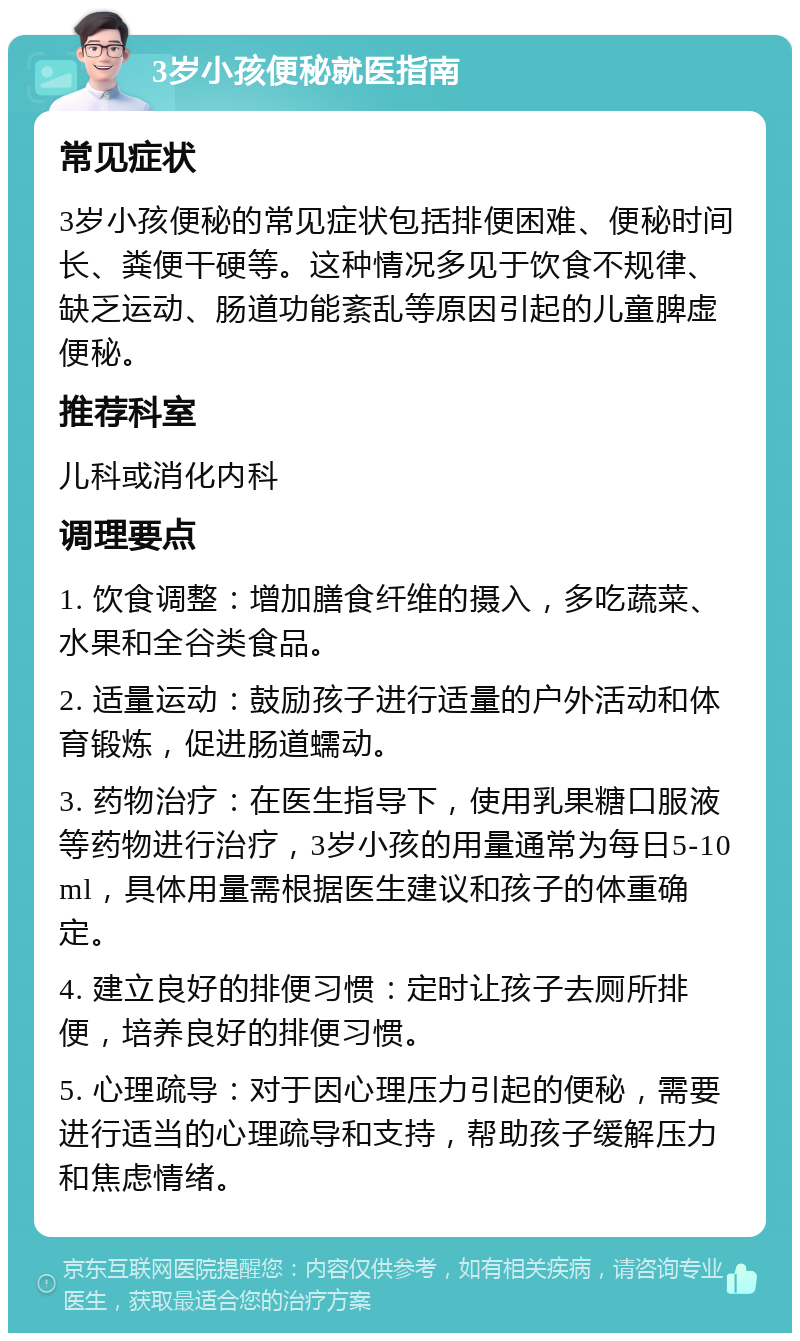 3岁小孩便秘就医指南 常见症状 3岁小孩便秘的常见症状包括排便困难、便秘时间长、粪便干硬等。这种情况多见于饮食不规律、缺乏运动、肠道功能紊乱等原因引起的儿童脾虚便秘。 推荐科室 儿科或消化内科 调理要点 1. 饮食调整：增加膳食纤维的摄入，多吃蔬菜、水果和全谷类食品。 2. 适量运动：鼓励孩子进行适量的户外活动和体育锻炼，促进肠道蠕动。 3. 药物治疗：在医生指导下，使用乳果糖口服液等药物进行治疗，3岁小孩的用量通常为每日5-10ml，具体用量需根据医生建议和孩子的体重确定。 4. 建立良好的排便习惯：定时让孩子去厕所排便，培养良好的排便习惯。 5. 心理疏导：对于因心理压力引起的便秘，需要进行适当的心理疏导和支持，帮助孩子缓解压力和焦虑情绪。